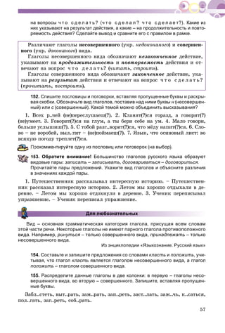 57
на вопросы ч т о с д е л а т ь? (ч т о с д е л а л ? ч т о с д е л а е т?). Какие из
них указывают на результат действия, а какие – на продолжительность и повто-
ряемость действия? Сделайте вывод и сравните его с правилом в рамке.
Ðàçëè÷àþò ãëàãîëû íåñîâåðøåííîãî (óêð. íåäîêîíàíîãî) è ñîâåðøåí-
íîãî (óêð. äîêîíàíîãî) âèäà.
Ãëàãîëû íåñîâåðøåííîãî âèäà îáîçíà÷àþò íåçàêîí÷åííîå äåéñòâèå,
óêàçûâàþò íà ïðîäîëæèòåëüíîñòü è ïîâòîðÿåìîñòü äåéñòâèÿ è îò-
âå÷àþò íà âîïðîñ ÷ ò î ä å ë à ò ü? (÷èòàòü, ñòðîèòü).
Ãëàãîëû ñîâåðøåííîãî âèäà îáîçíà÷àþò çàêîí÷åííîå äåéñòâèå, óêà-
çûâàþò íà ðåçóëüòàò äåéñòâèÿ è îòâå÷àþò íà âîïðîñ ÷ ò î ñ ä å ë à ò ü?
(ïðî÷èòàòü, ïîñòðîèòü).
152. Спишите пословицы и поговорки, вставляя пропущенные буквы и раскры-
вая скобки. Обозначьте вид глаголов, поставив над ними буквы н (несовершен-н
ный) или с (совершенный). Какой темой можно объединить высказывания?с
1. Âñåõ ð..÷åé (íå)ïåðåñëóøàåø(?). 2. Êëàíÿò(?)ñÿ ãîðàçä, à ãîâîðèò(?)
(íå)óìååò. 3. Ãîâîðèò(?)ñÿ íà ãëóì, à òû áåðè ñåáå íà óì. 4. Ìàëî ãîâîðè,
áîëüøå óñëûøèø(?). 5. Ñ òîáîé ðàçã..âîðèò(?)ñÿ, ÷òî ìёäó íàïèò(?)ñÿ. 6. Ñëî-
âî – íå âîðîáåé, âûë..òèò – (íå)ïîéìàåø(?). 7. ßçûê, ÷òî îñèíîâûé ëèñò: âî
âñÿêóþ ïîãîäó òðåïëåò(?)ñÿ.
рокомментируйте одну из пословиц или поговорок (на выбор).
153. Обратите внимание! Большинство глаголов русского языка образуют
видовые пары: записать – записывать, договариваться –я договориться.
Прочитайте пары предложений. Укажите вид глаголов и объясните различия
в значениях каждой пары.
1. Ïóòåøåñòâåííèê ðàññêàçûâàë èíòåðåñíóþ èñòîðèþ. – Ïóòåøåñòâåí-
íèê ðàññêàçàë èíòåðåñíóþ èñòîðèþ. 2. Ëåòîì ìû õîðîøî îòäûõàëè â äå-
ðåâíå. – Ëåòîì ìû õîðîøî îòäîõíóëè â äåðåâíå. 3. Ó÷åíèê ïåðåïèñûâàë
óïðàæíåíèå. – Ó÷åíèê ïåðåïèñàë óïðàæíåíèå.
Для любознательных
Вид – основная грамматическая категория глагола, присущая всем словам
этой части речи. Некоторые глаголы не имеют парного глагола противоположного
вида. Например, ринуться – только совершенного вида, принадлежать – только
несовершенного вида.
Из энциклопедии «Языкознание. Русский язык»
154. Составьте и запишите предложения со словами класть и положить, учи-
тывая, что глагол класть является глаголом несовершенного вида, а глагол
положить – глаголом совершенного вида.
155. Распределите данные глаголы в две колонки: в первую – глаголы несо-
вершенного вида, во вторую – совершенного. Запишите, вставляя пропущен-
ные буквы.
Çàáë..ñòåòü, âûò..ðàòü, çàì..ðàòü, çàï..ðåòü, çàñò..ëàòü, çàæ..÷ü, ê..ñàòüñÿ,
ïîë..ãàòü, çàã..ðåòü, ñîá..ðàòü.
 