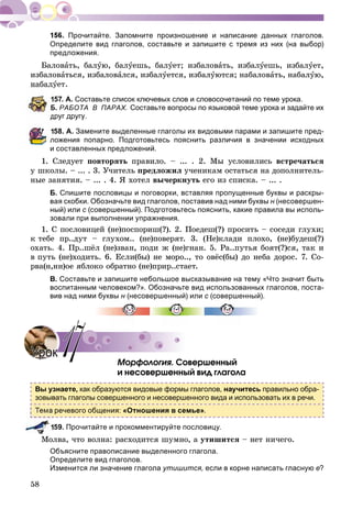 58
Прочитайте. Запомните произношение и написание данных глаголов.
Определите вид глаголов, составьте и запишите с тремя из них (на выбор)
предложения.
Áàëîâàòü, áàëóþ, áàëóåøü, áàëóåò; èçáàëîâàòü, èçáàëóåøü, èçáàëóåò,
èçáàëîâàòüñÿ, èçáàëîâàëñÿ, èçáàëóåòñÿ, èçáàëóþòñÿ; íàáàëîâàòü, íàáàëóþ,
íàáàëóåò.
57. А. Составьте список ключевых слов и словосочетаний по теме урока.
Б. РАБОТА В ПАРАХ. Составьте вопросы по языковой теме урока и задайте их
друг другу.
58. А. Замените выделенные глаголы их видовыми парами и запишите пред-
ложения попарно. Подготовьтесь пояснить различия в значении исходных
и составленных предложений.
1. Ñëåäóåò ïîâòîðÿòü ïðàâèëî. – ... . 2. Ìû óñëîâèëèñü âñòðå÷àòüñÿ
ó øêîëû. – ... . 3. Ó÷èòåëü ïðåäëîæèë ó÷åíèêàì îñòàòüñÿ íà äîïîëíèòåëü-
íûå çàíÿòèÿ. – ... . 4. ß õîòåë âû÷åðêíóòü åãî èç ñïèñêà. – ... .
Б. Спишите пословицы и поговорки, вставляя пропущенные буквы и раскры-
вая скобки. Обозначьте вид глаголов, поставив над ними буквы н (несовершен-н
ный) или с (совершенный). Подготовьтесь пояснить, какие правила вы исполь-с
зовали при выполнении упражнения.
1. Ñ ïîñëîâèöåé (íå)ïîñïîðèø(?). 2. Ïîåäåø(?) ïðîñèòü – ñîñåäè ãëóõè;
ê òåáå ïð..äóò – ãëóõîì.. (íå)ïîâåðÿò. 3. (Íå)êëàäè ïëîõî, (íå)áóäåø(?)
îõàòü. 4. Ïð..øёë (íå)çâàí, ïîäè æ (íå)ãíàí. 5. Ðà..ïóòüÿ áîÿò(?)ñÿ, òàê è
â ïóòü (íå)õîäèòü. 6. Åñëè(áû) íå ìîðî.., òî îâёñ(áû) äî íåáà äîðîñ. 7. Ñî-
ðâà(í,íí)îå ÿáëîêî îáðàòíî (íå)ïðèð..ñòàåò.
В. Составьте и запишите небольшое высказывание на тему «Что значит быть
воспитанным человеком?». Обозначьте вид использованных глаголов, поста-
вив над ними буквы н (несовершенный) илин с (совершенный).с
Ìîðôîëîãèÿ. Ñîâåðøåííûé
è íåñîâåðøåííûé âèä ãëàãîëà
Вы узнаете, как образуются видовые формы глаголов, научитесь правильно обра-
зовывать глаголы совершенного и несовершенного вида и использовать их в речи.
речевого общения: «Отношения в семье».
59. Прочитайте и прокомментируйте пословицу.
Ìîëâà, ÷òî âîëíà: ðàñõîäèòñÿ øóìíî, à óòèøèòñÿ – íåò íè÷åãî.
Объясните правописание выделенного глагола.
Определите вид глаголов.
Изменится ли значение глагола утишится, если в корне написать гласную е?
УрокУрок 1717
 