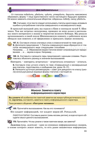 61
Для любознательных
От глаголов победить, убедить, чудить, утвердить, дерзить невозможно
образовать форму 1 лица единственного числа настоящего–будущего времени.
Её можно заменить описательным оборотом: одержишь победу, смогу убедить.
166. Учитывая, что в тексте следует использовать глаголы одного вида, исправьте
ошибки в употреблении глаголов совершенного и несовершенного вида.
Â ïðîøëûé âûõîäíîé äåíü ìû åçäèëè â Êèåâ è ïîñåùàëè ìóçåé Ò. Øåâ-
÷åíêî. Òàì íàñ âñòðå÷àë ýêñêóðñîâîä, ïðîâîäèë ïî âñåì çàëàì è ðàññêàçû-
âàë ìíîãî èíòåðåñíîãî î æèçíè è òâîð÷åñòâå âåëèêîãî Êîáçàðÿ. Ìû ðåøàëè
îðãàíèçîâûâàòü â ñâîåé øêîëå Øåâ÷åíêîâñêóþ êîìíàòó, à ðàáîòíèêè ìóçåÿ
îáåùàëè íàì ïîìîãàòü â åё îôîðìëåíèè è ïðèñûëàòü ïåðâûå ýêñïîíàòû.
167. А. Составьте список ключевых слов и словосочетаний по теме урока.
Б. Дополните предложения: 1. Глаголы совершенного вида образуются от гла-
голов несовершенного вида следующими способами: … , … , … , … , … .
Например, … . 2. Образование видов глаголов может сопровождаться чередо-
ванием … и … звуков в корне. Например, … .
168. А. Составьте и запишите пары предложений с данными словами. Подго-
товьтесь объяснить разницу в значении высказываний.
Ïîâòîðÿòü – ïîâòîðèòü; âñòðå÷àòüñÿ – âñòðåòèòüñÿ; îñòàâàòüñÿ – îñòàòüñÿ.
Б. Составьте план устного ответа по теме «Совершенный и несовершенный
вид глагола», подготовьтесь к сообщению (см. уроки 16–17).
В. Напишите шуточную рекомендацию – совет для дежурного по классу (шко-
ле) используя разные видовые формы глаголов с частицей не.
Ìîíîëîã. Çàìåòêà â ãàçåòó
èíôîðìàöèîííîãî õàðàêòåðà
Вы узнаете об особенностях газетной заметки как жанра публицистического сти-
ля, научитесь составлять заметки в газету информационного характера.
речевого общения: «Поступки человека».
169. Прочитайте высказывание. Как вы его понимаете?
Êòî âëàäååò èíôîðìàöèåé, òîò âëàäååò ìèðîì (Í. Ðîòøèëüä).
РАБОТА В ПАРАХ. Составьте диалог (семь-восемь реплик), в ходе которого об-
судите смысл данного высказывания.
170. Прочитайте. Что вы узнали о таком газетном жанре, как заметка?
Çàìåòêà (óêð. çàìіòêà) – îäèí èç îñíîâíûõ èíôîðìàöèîííûõ æàíðîâ,
â îñíîâå êîòîðîãî ëåæèò íîâîñòü, òî åñòü ðàíåå íåèçâåñòíàÿ èíôîðìàöèÿ.
УрокУрок 1818
 