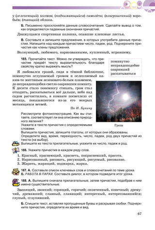 67
ó (çåëåíåþùèé) õîëìîâ; (ïîäíèìàþùèéñÿ) ñàìîëёòà; (âçúåðîøåííûé) âîðî-
áüёâ; (òàþùèé) îáëàêà.
Б. Письменно просклоняйте данные словосочетания. Сделайте вывод о том,
как определяются падежные окончания причастий.
Äâèæóùàÿñÿ ñïîðòèâíàÿ êîëîííà, îïàâøèå êëåíîâûå ëèñòüÿ.
В. Составьте и запишите предложения, в которых употребите данные прича-
стия. Напишите над каждым причастием число, падеж, род. Подчеркните при-
частия как члены предложения.
Âîëíóþùèé, ëþáèìîãî, íàðèñîâàííûìè, êóïëåííûé, èãðàâøåìó.
185. Прочитайте текст. Можно ли утверждать, что при-
частие придаёт тексту выразительность благодаря
свойству кратко выражать мысль?
ß ëþáîâàëñÿ ãðîçîé, ñèäÿ â òёìíîé áèáëèîòåêå,
ïîìèíóòíî îãëóøàåìûé ãðîìîì è îñëåïëÿåìûé êà-
êèì-òî æåñòÿíûì çåëåíîâàòî-áåëûì ïëàìåíåì,
äî íåïðàâäîïîäîáèÿ ñâåòëî îçàðÿâøèì êîìíàòó.
Ê äåñÿòè ñòàëî ïîíåìíîãó ñòèõàòü, ãðîì ñòàë
îòõîäèòü, ðàñêàòûâàòüñÿ âñё äàëüøå, íåáî íàä
ñàäîì ðàñ÷èñòèëîñü, â êîìíàòå ïîñâåòëåëî îò
ìåñÿöà, ïîêàçàâøåãîñÿ èç-çà åãî ìîêðûõ
ìîòàþùèõñÿ âåòâåé.
Ïî È. Áóíèíó
Рассмотрите фотоиллюстрацию. Как вы счи-
таете, соответствует ли она описанию природ-
ного явления?
Укажите в тексте причастия с определяемыми
словами.
Выпишите причастия, запишите глаголы, от которых они образованы.
пределите вид, время, переходность, число, падеж, род двух причастий из
екста (на выбор).
ыпишите из текста прилагательные, укажите их число, падеж и род.
86. Óêàæèòå причастия в каждом ряду слов.
1. Êðàñíûé, êðàñíåþùèé, êðàñíåòü, ïîêðàñíåâøèé, êðàñîòà.
2. Íàðèñîâàííûé, ðèñîâàòü, ðèñóþùèé, ðèñóåìûé, ðèñîâàíèå.
3. Æàðèòü, æàðÿùèé, ïîäæàðêà, æàðêà.
87. А. Составьте список ключевых слов и словосочетаний по теме урока.
. РАБОТА В ПАРАХ. Составьте диалог, в котором подведите итог урока.
88. А. Выпишите сначала прилагательные, затем причастия, подобрав к ним
мена существительные.
Çâåíÿùèé, çâîíêèé; ãîðÿùèé, ãîðÿ÷èé; îêîí÷åííûé, êîíå÷íûé; äðåìó-
÷èé, äðåìàâøèé; ñëàâíûé, ñëàâÿùèé; èíòåðåñíûé, èíòåðåñîâàâøèéñÿ;
ãëóïûé, ñãëóïèâøèé.
Б. Спишите текст, вставляя пропущенные буквы и раскрывая скобки. Подчерк-
ните причастия, определите их время и вид.
Ãðîçà
ïîìèíóòíî
íåïðàâäîïîäîáèå
îçàðÿâøèé
ðàñêàòûâàòüñÿ
 