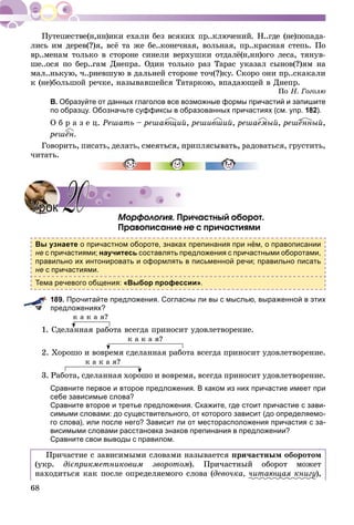 68
ëèñü èì äåðåâ(?)ÿ, âñё òà æå áå..êîíå÷íàÿ, âîëüíàÿ, ïð..êðàñíàÿ ñòåïü. Ïî
âð..ìåíàì òîëüêî â ñòîðîíå ñèíåëè âåðõóøêè îòäàëё(í,íí)îãî ëåñà, òÿíóâ-
øå..îñÿ ïî áåð..ãàì Äíåïðà. Îäèí òîëüêî ðàç Òàðàñ óêàçàë ñûíîâ(?)ÿì íà
ìàë..íüêóþ, ÷..ðíåâøóþ â äàëüíåé ñòîðîíå òî÷(?)êó. Ñêîðî îíè ïð..ñêàêàëè
ê (íå)áîëüøîé ðå÷êå, íàçûâàâøåéñÿ Òàòàðêîþ, âïàäàþùåé â Äíåïð.
Ïî Í. Ãîãîëþ
В. Образуйте от данных глаголов все возможные формы причастий и запишите
по образцу. Обозначьте суффиксы в образованных причастиях (см. упр. 182).
Î á ð à ç å ö. Ðåøàòü – ðåøàþùèé, ðåøèâøèé, ðåøàåìûé, ðåøёííûé,
ðåøёí.
Ãîâîðèòü, ïèñàòü, äåëàòü, ñìåÿòüñÿ, ïðèïëÿñûâàòü, ðàäîâàòüñÿ, ãðóñòèòü,
÷èòàòü.
Ìîðôîëîãèÿ. Ïðè÷àñòíûé îáîðîò.
Ïðàâîïèñàíèå íå ñ ïðè÷àñòèÿìè
Вы узнаете о причастном обороте, знаках препинания при нём, о правописании
не с причастиями; научитесь составлять предложения с причастными оборотами,
правильно их интонировать и оформлять в письменной речи; правильно писать
не с причастиями.
Тема речевого общения: «Выбор профессии».
189. Прочитайте предложения. Согласны ли вы с мыслью, выраженной в этих
предложениях?
ê à ê à ÿ?
1. Ñäåëàííàÿ ðàáîòà âñåãäà ïðèíîñèò óäîâëåòâîðåíèå.
ê à ê à ÿ?
2. Õîðîøî è âîâðåìÿ ñäåëàííàÿ ðàáîòà âñåãäà ïðèíîñèò óäîâëåòâîðåíèå.
ê à ê à ÿ?
3. Ðàáîòà, ñäåëàííàÿ õîðîøî è âîâðåìÿ, âñåãäà ïðèíîñèò óäîâëåòâîðåíèå.
Сравните первое и второе предложения. В каком из них причастие имеет при
себе зависимые слова?
Сравните второе и третье предложения. Скажите, где стоит причастие с зави-
симыми словами: до существительного, от которого зависит (до определяемо-
го слова), или после него? Зависит ли от месторасположения причастия с за-
висимыми словами расстановка знаков препинания в предложении?
Сравните свои выводы с правилом.
Ïðè÷àñòèå ñ çàâèñèìûìè ñëîâàìè íàçûâàåòñÿ ïðè÷àñòíûì îáîðîòîì
(óêð. äієïðèêìåòíèêîâèì çâîðîòîì). Ïðè÷àñòíûé îáîðîò ìîæåò
íàõîäèòüñÿ êàê ïîñëå îïðåäåëÿåìîãî ñëîâà (äåâî÷êà, ÷èòàþùàÿ êíèãóó),
ё
УрокУрок 2020
 