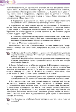 70
ëèâîãî ñëîâà. 3. Ñûí åãî, ñèäåâøèé òóò æå çà õîçÿéñòâåííûìè êíèãàìè,
ïîäíÿë ãîëîâó è áûë ïîðàæёí åãî ñîñòîÿíèåì. 4. Â äåâÿòü ÷àñîâ óòðà ãî-
ñòè, íî÷åâàâøèå â Ïîêðîâñêîì, ñîáðàëèñü îäèí çà äðóãèì â ãîñòèíîé.
5. Ìàðüÿ Êèðèëëîâíà âûãëÿíóëà âî äâîð è óâèäåëà Ñàøó, äåëàþùåãî åé
òàéíûå çíàêè (Ïî À. Ïóøêèíó).
Б. Переделайте высказывания так, чтобы причастный оборот стоял после
определяемого слова. Запишите, подчеркните причастные обороты.
1. Îòðåçàííûé îò õëåáà ëîìîòü îáðàòíî íå ïðèñòàâèøü. 2. Ðîæäёííûå
îáèäîé ñëîâà íå òîðîïèñü ïðîèçíîñèòü. 3. Áðîøåííûé ïî ñîãëàñèþ êàìåíü
äàëåêî ëåòèò. 4. Áîÿùåãîñÿ ðàáîòû ÷åëîâåêà ñ÷àñòüå ñòîðîíèòñÿ. 5. Ïî-
ñòðîåííàÿ íà âûãîäå äðóæáà íå áûâàåò êðåïêîé. 6. Íå çíàþùèé äîðîãè
÷åëîâåê è äðóãà ñ ïóòè ñîáüёò.
В. По образцу подберите к каждому причастию зависимое слово, затем опре-
деляемое, поставив его перед причастием с зависимым словом. Запишите,
расставляя знаки препинания. Подчеркните причастные обороты.
Î á ð à ç å ö. Ìàëü÷èê, ÷èòàþùèé êíèãó.
Ðàññûïàííûé, îïàâøèå, ïîäíèìàþùèåñÿ, áåãóùèå, ñìåþùèåñÿ, ðàññåð-
æåííûé, îñâåùёííûå, ðàñòàÿâøèé, ìå÷óùèåñÿ, èùóùèé, ïàõíóùèé, öâå-
òóùèå.
192. Запомните! Причастный оборот не должен включать в себя определяемое
существительное (читающая девочка книгу – неправильно; читающая книгу
девочка – правильно).
Прочитайте. Найдите ошибки и запишите предложения в исправленном виде,
вставляя пропущенные буквы и раскрывая скобки. Укажите над каждым
причастием время и вид.
1. Ðîñø.. (íå)çàáóäêè ó ðó÷(?)ÿ óæå çàöâåëè. 2. Ïîêàçàâø..ñÿ ñîëíöå èç-
çà òó÷ ÿðêî îñâ..òèëî ëåñ è ïîëÿíó. 3. Ïîÿâèâø..ñÿ ïî÷êè íà äåðåâ(?)ÿõ
ãîâîðèëè î íàñòóïàâøåé âåñíå. 4. Íà ïðèñòàíè òîëïèëèñü îæèäàþù.. ïàñ-
ñàæèðû ïîñàäêè íà êàòåð. 5. Øèðîêî ðàçëèâàþòñÿ íàïîëíÿåì.. ðåêè
òàëîé âîäîé. 6. Äåòè ñï..øàò ê ðåêå, ïðèåõàâøèå â ëàãåðü.
193. Переведите предложения на русский язык. Сделайте вывод о постановке
знаков препинания при причастных оборотах в украинском и русском языках.
1. Íàä çàñíiæåíèì ëiñîì ñòîÿâ ïîâíèé ìiñÿöü, íà òåìíîìó íåái íåðóõî-
ìî çàñòèãëè õèìåðíi êëàïòèêè õìàð, ïîñðiáëåíi ïðîìiííÿì ìiñÿöÿ.
2. Ïàëàõêîòiëè âåñåëi âîãíèêè çåìëi, î÷èùåíîї âiä ñíiãó (Þ. Çáàíàöêèé).
3. Äå-íå-äå íàä âîäîþ êóï÷èëèñü âåðõіâ’ÿ îáëiïëåíîãî ïóõíàñòèìè êîòèêà-
ìè âåðáîëîçó (Â. Êîçà÷åíêî). 4. Íàä ãîëîâîþ ëåäü-ëåäü âîðóøèòüñÿ âæå
ïðèõîïëåíå õîëîäíèìè ñâiòàíêàìè i ÿäåðíèìè ðîñàìè ëèñòÿ (Ì. Ñòåëü-
ìàõ). 5. Øèðîêå ðіâíå ïëåñî âіääçåðêàëþâàëî ñðіáíі êó÷åðі çàëèòèõ ñÿєâîì
õìàð (Â. Íåñòàéêî).
194. Ознакомьтесь с таблицей. Какие части речи пишутся с не по таким же
правилам?
 