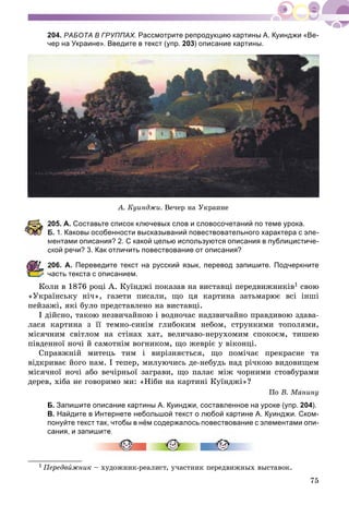 75
204. РАБОТА В ГРУППАХ. Рассмотрите репродукцию картины А. Куинджи «Ве-
чер на Украине». Введите в текст (упр. 203) описание картины.
À. Êóèíäæè. Âå÷åð íà Óêðàèíå
05. А. Составьте список ключевых слов и словосочетаний по теме урока.
Б. 1. Каковы особенности высказываний повествовательного характера с эле-
ментами описания? 2. С какой целью используются описания в публицистиче-
кой речи? 3. Как отличить повествование от описания?
06. А. Переведите текст на русский язык, перевод запишите. Подчеркните
часть текста с описанием.
Êîëè â 1876 ðîöі À. Êóїíäæі ïîêàçàâ íà âèñòàâöі ïåðåäâèæíèêіâ1 ñâîþ
«Óêðàїíñüêó íі÷», ãàçåòè ïèñàëè, ùî öÿ êàðòèíà çàòüìàðþє âñі іíøі
ïåéçàæі, ÿêі áóëî ïðåäñòàâëåíî íà âèñòàâöі.
І äіéñíî, òàêîþ íåçâè÷àéíîþ і âîäíî÷àñ íàäçâè÷àéíî ïðàâäèâîþ çäàâà-
ëàñÿ êàðòèíà ç її òåìíî-ñèíіì ãëèáîêèì íåáîì, ñòðóíêèìè òîïîëÿìè,
ìіñÿ÷íèì ñâіòëîì íà ñòіíàõ õàò, âåëè÷àâî-íåðóõîìèì ñïîêîєì, òèøåþ
ïіâäåííîї íî÷і é ñàìîòíіì âîãíèêîì, ùî æåâðіє ó âіêîíöі.
Ñïðàâæíіé ìèòåöü òèì і âèðіçíÿєòüñÿ, ùî ïîìі÷àє ïðåêðàñíå òà
âіäêðèâàє éîãî íàì. І òåïåð, ìèëóþ÷èñü äå-íåáóäü íàä ðі÷êîþ âèäîâèùåì
ìіñÿ÷íîї íî÷і àáî âå÷іðíüîї çàãðàâè, ùî ïàëàє ìіæ ÷îðíèìè ñòîâáóðàìè
äåðåâ, õіáà íå ãîâîðèìî ìè: «Íіáè íà êàðòèíі Êóїíäæі»?
Ïî Â. Ìàíèíó
Б. Запишите описание картины А. Куинджи, составленное на уроке (упр. 204).
В. Найдите в Интернете небольшой текст о любой картине А. Куинджи. Ском-
понуйте текст так, чтобы в нём содержалось повествование с элементами опи-
сания, и запишите.
1 Ïåðåäâèæíèê – õóäîæíèê-ðåàëèñò, ó÷àñòíèê ïåðåäâèæíûõ âûñòàâîê.
 