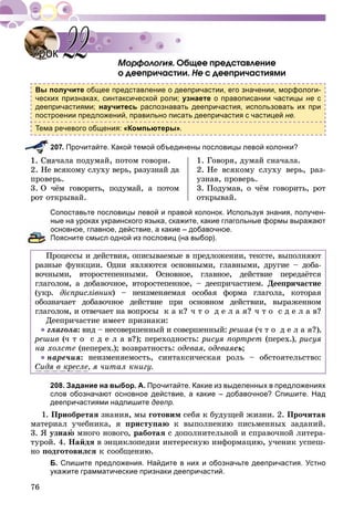 76
. Îáùåå ïðåäñòàâëåíèå
î äååïðè÷àñòèè. Íå ñ äååïðè÷àñòèÿìè
Вы получите общее представление о деепричастии, его значении, морфологи-
ческих признаках, синтаксической роли; узнаете о правописании частицы не с
деепричастиями; научитесь распознавать деепричастия, использовать их при
построении предложений, правильно писать деепричастия с частицей не.
Тема речевого общения: «Компьютеры».
207. Прочитайте. Какой темой объединены пословицы левой колонки?
à÷àëà ïîäóìàé, ïîòîì ãîâîðè.
2. Íå âñÿêîìó ñëóõó âåðü, ðàçóçíàé äà
ïðîâåðü.
3. Î ÷ёì ãîâîðèòü, ïîäóìàé, à ïîòîì
ðîò îòêðûâàé.
1. Ãîâîðÿ, äóìàé ñíà÷àëà.
2. Íå âñÿêîìó ñëóõó âåðü, ðàç-
óçíàâ, ïðîâåðü.
3. Ïîäóìàâ, î ÷ёì ãîâîðèòü, ðîò
îòêðûâàé.
Сопоставьте пословицы левой и правой колонок. Используя знания, получен-
ные на уроках украинского языка, скажите, какие глагольные формы выражают
основное, главное, действие, а какие – добавочное.
Поясните смысл одной из пословиц (на выбор).
Ïðîöåññû è äåéñòâèÿ, îïèñûâàåìûå â ïðåäëîæåíèè, òåêñòå, âûïîëíÿþò
ðàçíûå ôóíêöèè. Îäíè ÿâëÿþòñÿ îñíîâíûìè, ãëàâíûìè, äðóãèå – äîáà-
âî÷íûìè, âòîðîñòåïåííûìè. Îñíîâíîå, ãëàâíîå, äåéñòâèå ïåðåäàёòñÿ
ãëàãîëîì, à äîáàâî÷íîå, âòîðîñòåïåííîå, – äååïðè÷àñòèåì. Äååïðè÷àñòèå
(óêð. äієïðèñëіâíèê) – íåèçìåíÿåìàÿ îñîáàÿ ôîðìà ãëàãîëà, êîòîðàÿ
îáîçíà÷àåò äîáàâî÷íîå äåéñòâèå ïðè îñíîâíîì äåéñòâèè, âûðàæåííîì
ãëàãîëîì, è îòâå÷àåò íà âîïðîñû ê à ê? ÷ ò î ä å ë à ÿ? ÷ ò î ñ ä å ë à â?
Äååïðè÷àñòèå èìååò ïðèçíàêè:
● ãëàãîëà: âèä – íåñîâåðøåííûé è ñîâåðøåííûé: ðåøàÿ (÷ ò î ä å ë à ÿ?),
ðåøèâ (÷ ò î ñ ä å ë à â?); ïåðåõîäíîñòü: ðèñóÿ ïîðòðåò (ïåðåõ.), ðèñóÿ
íà õîëñòå (íåïåðåõ.); âîçâðàòíîñòü: îäåâàÿ, îäåâàÿñü;
● íàðå÷èÿ: íåèçìåíÿåìîñòü, ñèíòàêñè÷åñêàÿ ðîëü – îáñòîÿòåëüñòâî:
Ñèäÿ â êðåñëå, ÿ ÷èòàë êíèãó.
208. Задание на выбор. А. Прочитайте. Какие из выделенных в предложениях
слов обозначают основное действие, а какие – добавочное? Спишите. Над
деепричастиями надпишите деепр.
1. Ïðèîáðåòàÿ çíàíèÿ, ìû ãîòîâèì ñåáÿ ê áóäóùåé æèçíè. 2. Ïðî÷èòàâ
ìàòåðèàë ó÷åáíèêà, ÿ ïðèñòóïàþ ê âûïîëíåíèþ ïèñüìåííûõ çàäàíèé.
3. ß óçíàþ ìíîãî íîâîãî, ðàáîòàÿ ñ äîïîëíèòåëüíîé è ñïðàâî÷íîé ëèòåðà-
òóðîé. 4. Íàéäÿ â ýíöèêëîïåäèè èíòåðåñíóþ èíôîðìàöèþ, ó÷åíèê óñïåø-
íî ïîäãîòîâèëñÿ ê ñîîáùåíèþ.
Б. Спишите предложения. Найдите в них и обозначьте деепричастия. Устно
укажите грамматические признаки деепричастий.
УрокУрок 2222
 