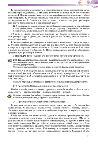 77
1. Ñîãëàñèâøèñü ó÷àñòâîâàòü â ñîðåâíîâàíèÿõ, þíûå ñïîðòñìåíû íà÷à-
ëè àêòèâíóþ ïîäãîòîâêó. 2. Íèêîãäà íå áåðèñü çà íîâîå äåëî, íå çàêîí÷èâ
íà÷àòîå. 3. Âíèìàòåëüíî ÷èòàÿ òåêñò, ïîñòàðàéòåñü ïðåäñòàâèòü òî, î ÷ёì â
íёì ãîâîðèòñÿ. 4. Ó÷åíèöà íàïèñàëà ñî÷èíåíèå, ïðåäâàðèòåëüíî ïðîäóìàâ
åãî ñîäåðæàíèå. 5. Ãîòîâÿñü ê âûñòóïëåíèþ, ÿ íåñêîëüêî ðàç ïðîãîâàðè-
âàþ âñëóõ ñîñòàâëåííûé è çàïèñàííûé òåêñò.
В. Отредактируйте предложения так, чтобы одно из названных в них действий
стало добавочным. Запишите, используя образец. Сохранился ли смысл
первоначальных высказываний в переделанных вами предложениях?
Î á ð à ç å ö. Äåòè ðàçëîæèëè èãðóøêè íà äèâàíå è ñòàëè èãðàòü â
èíòåðåñíóþ èãðó. – Äåòè, ðàçëîæèâ èãðóøêè íà äèâàíå, ñòàëè èãðàòü â
èíòåðåñíóþ èãðó.
1. Ó÷èòåëü îáúÿñíÿë ìàòåðèàë è ïîêàçûâàë íàçâàííûå ãîðîäà íà êàðòå.
2. Ó÷åíèê íàïèñàë äèêòàíò è ñäàë åãî íà ïðîâåðêó. 3. Èðà äåëàëà çàïèñè
â òåòðàäü è ñëóøàëà îäíîêëàññíèöó. 4. Ñòóäåíò çàøёë â êíèæíûé ìàãàçèí
è êóïèë íåñêîëüêî ó÷åáíèêîâ. 5. Êîëÿ âîçâðàùàëñÿ äîìîé è îáäóìûâàë
ïðåäñòîÿùèé ðàçãîâîð ñ ìàìîé.
Задание для всех. Подчеркните деепричастия как члены предложения.
209. Запомните! Зависимое слово – существительное или местоимение – ста-
вится при деепричастии в том же падеже, что и при глаголе, от которого обра-
зовано деепричастие.
Устно составьте словосочетания, ставя в нужную форму слова из скобок.
Íàêîïèòü ÷ ò î? (èíôîðìàöèÿ), íàêàïëèâàÿ ÷ ò î? (èíôîðìàöèÿ); îáìåíè-
âàòüñÿ ÷ å ì? (êíèãè), îáìåíèâàÿñü ÷ å ì? (êíèãè); ïðîêðóòèòü ÷ ò î? (ëåí-
òà), ïðîêðóòèâ ÷ ò î? (ëåíòà); ðåàãèðîâàòü í à ÷ ò î? (ñèãíàë), ðåàãèðóÿ í à
÷ ò î? (ñèãíàë).
Укажите переходные глаголы и, соответственно, переходные деепричастия.
210. Прочитайте. Правильно произносите деепричастия.
Íà÷àòü – íà÷àâ, ïîíÿòü – ïîíÿâ, ïðèíÿòü – ïðèíÿâ, ñèäåòü – ñèäÿ, ìûòü –
î òíÿòü – îòíÿâ, ïîäíÿòü – ïîäíÿâ, ïðèéòè – ïðèäÿ.
двумя словами (на выбор) составьте предложение так, чтобы одно обозна-
ало основное действие, а другое – добавочное.
211. Прослушайте текст. Подберите к нему заголовок.
Â äâàäöàòü ïåðâîì âåêå íåìíîãèå ëþäè ïðåäñòàâëÿþò ñåáå æèçíü áåç
êîìïüþòåðà. Ñ ïîìîùüþ êîìïüþòåðà ìîæíî ñ÷èòàòü, ÷èòàòü, ïèñàòü,
îáùàòüñÿ, ïðîèçâîäèòü ðàçëè÷íûå ïëàòёæíûå îïåðàöèè, ñîâåðøàòü ïîêóïêè
è ìíîãîå äðóãîå...
Êîãäà æå ïîÿâèëñÿ êîìïüþòåð? Îäíèì èç ïåðâûõ ïðîèçâîäèòåëåé ïåð-
ñîíàëüíûõ êîìïüþòåðîâ ÿâëÿåòñÿ àìåðèêàíñêàÿ êîðïîðàöèÿ IBM, êîòî-
ðàÿ íàëàäèëà ìàññîâîå ïðîèçâîäñòâî êîìïüþòåðîâ, âûïóñòèâ â 1964 ãîäó
òåêñòîâîé ïpîöåññîp. Ýòî óñòðîéñòâî ïðåäñòàâëÿëî ñîáîé ïpèíòåp ñ áëî-
êîì ïàìÿòè, ñïîñîáíûì õðàíèòü òåêñò íà ìàãíèòíîé ëåíòå. Ïpîêpó÷èâàÿ
ëåíòó, ïpèíòåp ïå÷àòàë òåêñò. Êîìïüþòåð, â êîòîðîì èñïîëüçîâàëè äëÿ
çàïèñè òåêñòà ìàãíèòíûå äèñêè, ïîçâîëÿâøèå õðàíèòü áîëüøèé îáúёì
 