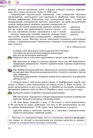 78
öèþ, áûë ñîçäàí íåñêîëüêî ïîçæå, â 1978 ãîäó.
Ñîâðåìåííûé ïåðñîíàëüíûé êîìïüþòåð, ñòàâ ñîâåðøåííî îáû÷íûì
èíñòðóìåíòîì, èñïîëüçóåòñÿ äëÿ õðàíåíèÿ è îáðàáîòêè î÷åíü áîëüøèõ
îáúёìîâ èíôîðìàöèè. Êîìïüþòåð, êàê «ýëåêòðîííûé ìîçã», – â îòâåò íà
íàïðàâëåííûå ýëåêòðè÷åñêèå ñèãíàëû «èçâëåêàåò» èç ñâîåé ìåõàíè÷åñêîé
ïàìÿòè òðåáóþùèåñÿ ñâåäåíèÿ, âûäàâàÿ êîíêðåòíóþ èí-
ôîðìàöèþ. Â ïàìÿòè êîìïüþòåðà õðàíèòñÿ çíàíèå, êîòî-
ðîå ìû ìîæåì ïðè íåîáõîäèìîñòè èçâëå÷ü îòòóäà – òàê
æå, êàê èçâëåêàåì çíàíèÿ, õðàíÿùèåñÿ ó íàñ â ãîëîâå.
Ñåãîäíÿ êîìïüþòåð ñïîñîáåí äîâîëüíî óñïåøíî îñâàè-
âàòü ñóãóáî «÷åëîâå÷åñêèå» ñïåöèàëüíîñòè – ïåðåâîä÷èêà,
êîìïîçèòîðà, ïîýòà. Ïîýòîìó âïîëíå ïîíÿòíûìè ñòàíîâÿòñÿ ðàññóæäåíèÿ
ó÷ёíûõ î ïðèíöèïèàëüíîé âîçìîæíîñòè ñîçäàíèÿ èñêóññòâåííûõ ìûñëÿ-
ùèõ ñóùåñòâ.
Ïî Å. Ïîäêðûòîâîé
К какому стилю речи можно отнести данный текст? Почему?
то нового вы узнали об использовании компьютера?
ля чего вы используете компьютер?
Найдите в тексте и зачитайте предложения с причастными оборотами.
212. Выпишите из второго и третьего абзацев текста упр. 211 предложения,
содержащие деепричастия. Укажите грамматические признаки выделенного
еепричастия.
13. Учтите! Основное действие, обозначенное глаголом-сказуемым, и доба-
вочное действие, обозначенное деепричастием, относятся к одному и тому же
лицу (предмету).
Прочитайте предложения, исправляя ошибки (если имеются) в употреблении
деепричастий.
1. Îòêðûâ îêíî, ÿ ëþá..âàëñÿ âèäîì ãîðîäà. 2. Âîç(?)ðàùàÿñü äîìîé, øёë
äîæäü. 3. Ìàìà ñ..äåëà, îòêèíóâøèñü íà ñïèíêó ñòóëà. 4. Çëÿñü íà áðàòà, òà-
ðåëêà âûñêîëüçíóëà èç ðóê è ðà..áèëàñü. 5. (Êîå)êòî èç ìàëûøåé, çàíÿâøèñü
íèåì, (íå)õîòåë èäòè íà îáåä. 6. Ïîäîéäÿ ê ðåêå, ÷..ñû óïàëè â âîäó.
Выпишите слова со скобками и пропущенными буквами.
214. Прочитайте. Определите в каждом предложении основное и добавочное
действия. Запишите пословицы, раскрывая скобки.
1. Íå çíàÿ áðîäó, (íå)ñóéñÿ â âîäó. 2. Íå ó÷àñü, è ëàïòÿ (íå)ñïëåòёøü.
3. Íå ïîãëÿäåâ íà ïèðîã, (íå)ãîâîðè, ÷òî ñûò. 4. Íå ïîêëîíèâøèñü äî çåì-
ëè, ãðèáêà (íå)ïîäûìåøü. 5. Íå óçíàâ ãîðÿ, (íå)óçíàåøü è ðàäîñòè.
Сделайте вывод о написании частицы не с глаголами и деепричастиями.
Сравните свой вывод с правилом в рамке.
×àñòèöà íå ñ äååïðè÷àñòèÿìè, êàê è ñ ãëàãîëàìè, ïèøåòñÿ ðàçäåëüíî
(íå ãîâîðÿ, íå ñäåëàâ), çà èñêëþ÷åíèåì òåõ ñëó÷àåâ, êîãäà áåç íå äååïðè-
÷àñòèÿ íå óïîòðåáëÿþòñÿ (íåãîäóÿ, íåíàâèäÿ).
îáùàòüñÿ
ìàññîâûé
ïðîèçâîäñòâî
èçâëå÷ü
 