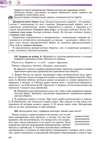 80
Используя знания, полученные на уроках украинского языка, скажите, как
называется такой оборот речи.
Выучите первое четверостишие наизусть и запишите его по памяти.
åïðè÷àñòíûé îáîðîò (óêð. äієïðèñëіâíèêîâèé çâîðîò) – ýòî äååïðè-
÷àñòèå ñ çàâèñèìûìè îò íåãî ñëîâàìè. Äååïðè÷àñòíûé îáîðîò, êàê è
îäèíî÷íîå äååïðè÷àñòèå, ìîæåò ñîäåðæàòüñÿ â íà÷àëå, â ñåðåäèíå è â
êîíöå ïðåäëîæåíèÿ: Ñõâàòèâ ñâîè âåùè, îí áûñòðî ïîáåæàë äîìîé. Îí,
ñõâàòèâ ñâîè âåùè, áûñòðî ïîáåæàë äîìîé. Îí áûñòðî ïîáåæàë äîìîé,
ñõâàòèâ ñâîè âåùè.
Îäèíî÷íûå äååïðè÷àñòèÿ è äååïðè÷àñòèÿ ñ çàâèñèìûìè ñëîâàìè âû-
äåëÿþòñÿ â óñòíîé ðå÷è èíòîíàöèåé, íà ïèñüìå – çàïÿòûìè ñ îáåèõ ñòî-
ðîí, åñëè òîëüêî äååïðè÷àñòíûé îáîðîò íå ÿâëÿåòñÿ ôðàçåîëîãèçìîì:
Îíà ñèäåëà çàòàèâ äûõàíèå.
Â ïðåäëîæåíèè äååïðè÷àñòíûå îáîðîòû, êàê è îäèíî÷íûå äååïðè÷à-
ñòèÿ, ÿâëÿþòñÿ îáñòîÿòåëüñòâàìè.
219. Задание на выбор. А. Образуйте от глаголов деепричастия, к которым
подберите зависимые слова. Запишите по образцу.
Î á ð à ç å ö. Èãðàòü (ñ ê å ì?) – èãðàÿ ñ äðóçüÿìè.
×èòàòü, îáäóìàòü, ìå÷òàòü, îáñóäèòü, âûïîëíèòü.
Б. Замените глаголы в скобках деепричастиями. Запишите, выделите знаками
препинания одиночные деепричастия и деепричастные обороты.
1. Êîøêà áåãàëà ïî êðîâëå ïûëàþùåãî ñàðàÿ (íåäîóìåâàòü) êóäà ïðûã-
íóòü. 2. Ëîøàäè ñòîÿëè (ïîíóðèòü) ãîëîâû è èçðåäêà (âçäðàãèâàòü) (À. Ïóø-((
êèí). 3. (Âçÿòü) ñîáà÷êó ëåãîíüêî äâóìÿ ïàëüöàìè çà ãîëîâó ïðèíàãíóë åё
ìîðäî÷êó ê ìîëîêó. 4. Ñîáà÷êà âäðóã íà÷àëà ïèòü ñ æàäíîñòüþ (ôûðêàòü,
òðÿñòèñü, çàõëёáûâàòüñÿ) (È. Òóðãåíåâ). 5. Âîðîíû íå (îñòàíàâëèâàòüñÿ)
êðóæèëè â âîçäóõå íàä äåðåâüÿìè.
В. Объедините два предложения в одно так, чтобы в нём содержался деепри-
частный оборот. Запишите полученные предложения, подчеркните деепри-
частные обороты.
1. Â ñâîáîäíîå âðåìÿ ÿ ÷èòàþ. Ïðè ýòîì óäîáíî ðàñïîëàãàþñü â êðåñëå.
2. Â áèáëèîòåêå ìû îòûñêàëè ñòàðóþ êíèãó. Ìû óçíàëè èç íåё ìíîãî èí-
òåðåñíîãî îá èñòîðèè íàøåãî ãîðîäà. 3. ß ÷èòàþ ìíîãî êíèã. Èíòåðåñíûå
ìûñëè èç íèõ âûïèñûâàþ â ñâîé äíåâíèê.
220. Прослушайте текст, подберите заголовок. Какова тема текста?
×èòàòü íóæíî ñ óäîâîëüñòâèåì è íå ïîòîìó, ÷òî òî èëè
èíîå ïðîèçâåäåíèå íàäî ïðî÷åñòü, à ïîòîìó, ÷òî îíî âàì
íðàâèòñÿ. Âû ïî÷óâñòâîâàëè, ÷òî àâòîðó åñòü ÷òî ñêàçàòü,
åñòü ÷åì ñ âàìè ïîäåëèòüñÿ è îí óìååò ýòî ñäåëàòü. Åñëè
ïåðâûé ðàç ïðî÷ëè ïðîèçâåäåíèå íåâíèìàòåëüíî, ÷èòàéòå
åùё ðàç, â òðåòèé ðàç. Ó ÷åëîâåêà äîëæíû áûòü ëþáèìûå
ïðîèçâåäåíèÿ, ê êîòîðûì îí îáðàùàåòñÿ íåîäíîêðàòíî, êîòîðûå, çíàÿ â äåòà-
ëÿõ, ìîæåò íàïîìíèòü â ïîäõîäÿùåé îáñòàíîâêå îêðóæàþùèì è ýòèì òî ïîä-
óäîâîëüñòâèå
íåîäíîêðàòíî
ïðîèñøåäøåå
êëàññè÷åñêàÿ
 