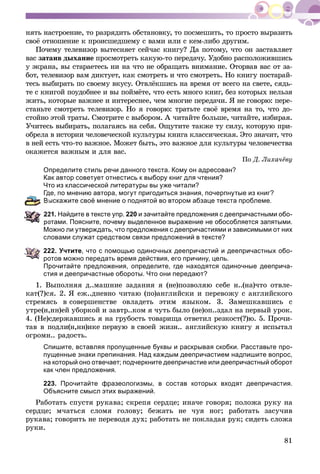 81
íÿòü íàñòðîåíèå, òî ðàçðÿäèòü îáñòàíîâêó, òî ïîñìåøèòü, òî ïðîñòî âûðàçèòü
ñâîё îòíîøåíèå ê ïðîèñøåäøåìó ñ âàìè èëè ñ êåì-ëèáî äðóãèì.
Ïî÷åìó òåëåâèçîð âûòåñíÿåò ñåé÷àñ êíèãó? Äà ïîòîìó, ÷òî îí çàñòàâëÿåò
âàñ çàòàèâ äûõàíèå ïðîñìîòðåòü êàêóþ-òî ïåðåäà÷ó. Óäîáíî ðàñïîëîæèâøèñü
ó ýêðàíà, âû ñòàðàåòåñü íè íà ÷òî íå îáðàùàòü âíèìàíèå. Îòîðâàâ âàñ îò çà-
áîò, òåëåâèçîð âàì äèêòóåò, êàê ñìîòðåòü è ÷òî ñìîòðåòü. Íî êíèãó ïîñòàðàé-
òåñü âûáèðàòü ïî ñâîåìó âêóñó. Îòâëёêøèñü íà âðåìÿ îò âñåãî íà ñâåòå, ñÿäü-
òå ñ êíèãîé ïîóäîáíåå è âû ïîéìёòå, ÷òî åñòü ìíîãî êíèã, áåç êîòîðûõ íåëüçÿ
æèòü, êîòîðûå âàæíåå è èíòåðåñíåå, ÷åì ìíîãèå ïåðåäà÷è. ß íå ãîâîðþ: ïåðå-
ñòàíüòå ñìîòðåòü òåëåâèçîð. Íî ÿ ãîâîðþ: òðàòüòå ñâîё âðåìÿ íà òî, ÷òî äî-
ñòîéíî ýòîé òðàòû. Ñìîòðèòå ñ âûáîðîì. À ÷èòàéòå áîëüøå, ÷èòàéòå, èçáèðàÿ.
Ó÷èòåñü âûáèðàòü, ïîëàãàÿñü íà ñåáÿ. Îùóòèòå òàêæå òó ñèëó, êîòîðóþ ïðè-
îáðåëà â èñòîðèè ÷åëîâå÷åñêîé êóëüòóðû êíèãà êëàññè÷åñêàÿ. Ýòî çíà÷èò, ÷òî
â íåé åñòü ÷òî-òî âàæíîå. Ìîæåò áûòü, ýòî âàæíîå äëÿ êóëüòóðû ÷åëîâå÷åñòâà
îêàæåòñÿ âàæíûì è äëÿ âàñ.
Ïî Ä. Ëèõà÷ёâó
Определите стиль речи данного текста. Кому он адресован?
Как автор советует отнестись к выбору книг для чтения?
Что из классической литературы вы уже читали?
Где, по мнению автора, могут пригодиться знания, почерпнутые из книг?
Выскажите своё мнение о поднятой во втором абзаце текста проблеме.
21. Найдите в тексте упр. 220 и зачитайте предложения с деепричастными обо-
ротами. Поясните, почему выделенное выражение не обособляется запятыми.
Можно ли утверждать, что предложения с деепричастиями и зависимыми от них
словами служат средством связи предложений в тексте?
222. Учтите, что с помощью одиночных деепричастий и деепричастных обо-
ротов можно передать время действия, его причину, цель.
Прочитайте предложения, определите, где находятся одиночные дееприча-
стия и деепричастные обороты. Что они передают?
1. Âûïîëíÿÿ ä..ìàøíèå çàäàíèÿ ÿ (íå)ïîçâîëÿþ ñåáå í..(íà)÷òî îòâëå-
êàò(?)ñÿ. 2. ß åæ..äíåâíî ÷èòàþ (ïî)àíãëèéñêè è ïåðåâîæó ñ àíãëèéñêîãî
ñòðåìÿñü â ñîâåðøåíñòâå îâëàäåòü ýòèì ÿçûêîì. 3. Çàìåøêàâøèñü ñ
óòðå(í,íí)åé óáîðêîé è çàâòð..êîì ÿ ÷óòü áûëî (íå)îï..çäàë íà ïåðâûé óðîê.
4. (Íå)ñäåðæàâøèñü ÿ íà ãðóáîñòü òîâàðèùà îòâåòèë ðåçêîñò(?)þ. 5. Ïðî÷è-
òàâ â ïîäëè(í,íí)èêå ïåðâóþ â ñâîåé æèçí.. àíãëèéñêóþ êíèãó ÿ èñïûòàë
îãðîìí.. ðàäîñòü.
Спишите, вставляя пропущенные буквы и раскрывая скобки. Расставьте про-
пущенные знаки препинания. Над каждым деепричастием надпишите вопрос,
на который оно отвечает; подчеркните деепричастие или деепричастный оборот
как член предложения.
223. Прочитайте фразеологизмы, в состав которых входят деепричастия.
Объясните смысл этих выражений.
Ðàáîòàòü ñïóñòÿ ðóêàâà; ñêðåïÿ ñåðäöå; èíà÷å ãîâîðÿ; ïîëîæà ðóêó íà
ñåðäöå; ì÷àòüñÿ ñëîìÿ ãîëîâó; áåæàòü íå ÷óÿ íîã; ðàáîòàòü çàñó÷èâ
ðóêàâà; ãîâîðèòü íå ïåðåâîäÿ äóõ; ðàáîòàòü íå ïîêëàäàÿ ðóê; ñèäåòü ñëîæà
ðóêè.
 