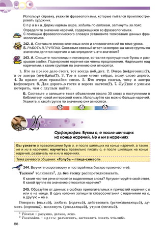 88
ровать художник.
С п р а в к а. Держи карман шире, ходить по головам, заткнуть за пояс.
Определите значение наречий, содержащихся во фразеологизмах.
С помощью фразеологического словаря установите толкование данных фра-
еологизмов.
242. А. Составьте список ключевых слов и словосочетаний по теме урока.
Б. РАБОТА В ГРУППАХ. Составьте связный ответ на вопрос: на какие группы по
начению делятся наречия и как определить эти значения?
243. А. Спишите пословицы и поговорки, вставляя пропущенные буквы и рас-
крывая скобки. Подчеркните наречия как члены предложения. Надпишите над
наречиями, к каким группам по значению они относятся.
1. Êòî çà ïðàâîå äåëî ñòîèò, òîò âñåãäà ïîá..äèò. 2. Â÷åðà (íå)äîãîíèø(?),
à îò çàâòðà (íå)óéäёø(?). 3. Òîò â ñëîâå ñòîèò òâёðäî, êîìó ñëîâî äîðîãî.
4. Çà ïðàâîå äåëî ñðàæàéñÿ ñìåëî. 5. Êòî â÷åðà ñîëãàë, òîìó è çàâòðà
(íå)ïîâåðÿò. 6. Äëÿ äîðîãî..î ãîñòÿ è âîðîòà íàñòåæ(?). 7. Ëó(?)øå ñ óìíûì
ïîòåðÿòü, ÷åì ñ ãëóïûì íàéòè.
Б. Составьте и запишите текст объявления (около 30 слов) о поступлении в
библиотеку новой интересной книги. Используйте как можно больше наречий.
Укажите, к какой группе по значению они относятся.
Îðôîãðàôèÿ. Áóêâû î, å ïîñëå øèïÿùèõ
íà êîíöå íàðå÷èé. Íå è íè â íàðå÷èÿõè
Вы узнаете о правописании букв о, е после шипящих на конце наречий, а также
не и ни в наречиях;и научитесь правильно писать о, е после шипящих на конце
наречий, различать не и ни в наречиях.и
Тема речевого общения: «Голубь – птица-символ».
244. Выучите скороговорку и постарайтесь быстро произнести её.
ëêîì1 òîëêîâàòü2, äà áåç òîëêó ðàñïåðåòîëêîâûâàòü.
К каким частям речи относятся выделенные слова? Аргументируйте свой ответ.
К какой группе по значению относится наречие?
245. Образуйте от данных в скобках прилагательных и причастий наречия с о
или е на конце. В одну колонку запишите словосочетания с наречиями на о,
в другую – на е.
Ãîâîðèòü (òèõèé), ëþáèòü (ãîðÿ÷èé), äåéñòâîâàòü (óñïîêàèâàþùèé), äó-
ìàòü (õîðîøèé), âçãëÿíóòü (óìîëÿþùèé), óòðîì (ñâåæèé).
1 ÒîÒÒ ëêîì – ðàçóìíî, äåëüíî, ÿñíî.
2 Òîëêîâàòü – ç ä å ñ ü: ðàçúÿñíÿòü, çàñòàâëÿòü ïîíÿòü ÷òî-ëèáî.
УрокУрок 2626
 