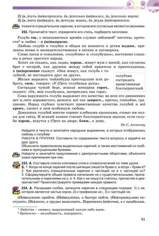 91
í..)÷óòü (íå)îãîð÷èëñÿ, (í..)ñêîëüêî (íå)æàëåë, (í..)ñêîëüêî èíà÷å;
í..)÷åãî (íå)âèäåë, (í..)îòêóäà æäàòü, (í..)êóäà (íå)òîðîïèëñÿ.
Укажите отрицательное наречие, в котором все согласные являются звонкими.
252. Прочитайте текст, определите его стиль, подберите заголовок.
Ãîëóáü åù.. ñ íåçàïàìÿòíûõ âðåìёí ñëóæèò ýìáëåìîé1 ÷èñòîòû, êðîòî-
ñòè2 è ëþáâè – è (íå)íàïðàñíî.
Ëþáîâü ãîëóáÿ ê ãîëóáêå è îáùàÿ èõ íåæíîñòü ê äåòÿì èçäàâí.. ïðè-
çíàíû âñåìè è çàñâèäåòåëüñòâîâàíû â ïåñíÿõ è ïîãîâîðêàõ.
Ñëîâà ëàñêè è ñîæàëåíèÿ, «ãîëóá÷èê» è «ãîëóáóøêà», ïîñòîÿííî ñëûø-
íû â ðå÷àõ ïðîñòîãî íàðîäà.
Õîòÿò ëè ñêàçàòü, êàê ëàäíî, õîðîø.. æèâóò ìóæ ñ æåíîé, êàê ñîãëàñíû
áðàò ñ ñåñòðîé, êàê äðóæíû ìåæäó ñîáîé ïðèÿòåëè è ïðèÿòåëüíèöû,
è (íå)ïðåìåííî ñêàæóò: «Îíè æèâóò, êàê ãîëóáü ñ ãî-
ëóáêîé, íå íàãëÿäÿòñÿ äðóã íà äðóãà».
Æåëàÿ âûðàçèòü ÷üё(íèáóäü) ïðîñòîäóøèå èëè äî-
áðîòó, ñíîâ.. ãîâîðÿò: «Ó (?)åãî ãîëóáèíàÿ äóøà».
Ñîñòðàäàÿ ÷óæîé áåäå, âñÿêàÿ æåíùèíà ãîðÿ÷..
ñêàæåò: «Îõ, ìîÿ ãîëóáóøêà, íàòåðïåëàñü îíà ãîðÿ».
Ñàìà íàðóæíîñòü ãîëóáÿ âûðàæàåò åãî êà÷åñòâà: âî âñåõ åãî äâèæåíèÿõ
íåò í..÷åãî ïîðûâèñòîãî, ðåçêîãî: âñё òàê çàïðîñò.., êðîòêî, ñïîêîéíî, ãðà-
öèîçíî. Íàðîä ãëóáîêî ÷óâñòâóåò íðàâñòâåííûå êà÷åñòâà ãîëóáåé è âñё
êðåï÷.. ïèòàåò ê íèì îñîáåííóþ ëþáîâü.
Äîìàøíèõ ãîëóáåé ìíîãèå êîðìÿò õëåáíûìè êðîøêàìè, ñòàâÿò èì ïîë-
êè äëÿ ãíёçä. È âñÿêèé õîçÿèí ñ÷èòàåò áëàãîïðèÿòíûì çíàêîì, åñëè ãîëó-
áè õîðîø.. âåäóòñÿ ó (?)åãî íà äâîðå, áëèæ.. ê äîìó.
Ïî Ñ. Àêñàêîâó
Найдите в тексте и зачитайте народные выражения, в которых отобразилась
любовь к голубям.
РАБОТА В ГРУППАХ. Составьте по содержанию текста вопросы и задайте их
друг другу.
Объясните правописание выделенных наречий, а также местоимений со скоб-
ами и пропущенными буквами.
айдите и зачитайте предложения с деепричастными оборотами, объясните
наки препинания при них.
53. А. Составьте список ключевых слов и словосочетаний по теме урока.
. 1. Когда на конце наречий после шипящих пишется буква о, а когда – буква е?
2. Как различить отрицательные наречия с частицей не и с частицей ни?
3. Сформулируйте общие правила написания не с существительными, прила-
гательными и наречиями на о, е. 4. Как с не пишутся глаголы, причастия и дее-
причастия? Проиллюстрируйте примерами каждое правило.
54. А. Раскрывая скобки, запишите наречия в следующем порядке: 1) с не,
оторое является частью корня, 2) с префиксом не-, 3) с частицей не.
(Íå)ìåäëåííî ïðèéòè. (Íå)ìåäëåííî, à áûñòðî ïîéòè. (Íå)ñïðàâåäëèâî ïî-
ñòóïèòü. (Íå)ëåãêî, à òðóäíî âûïîëíèòü. Ïåðåïèñàòü (íå)òî÷íî, à ñ îøèáêàìè.
1 Ýìáëåìà – ñèìâîë, âûðàæàþùèé êàêóþ-ëèáî èäåþ.
2 Êðîòîñòü – íåçëîáèâîñòü, ïîêîðíîñòü.
ãîëóá÷èê
ñîñòðàäàòü
íðàâñòâåííûå
áëàãîïðèÿòíûé
 