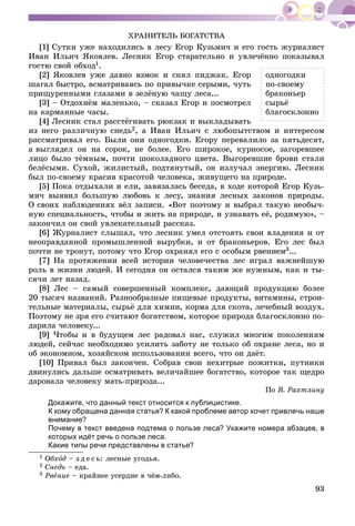 93
ÕÐÀÍÈÒÅËÜ ÁÎÃÀÒÑÒÂÀ
[1] Ñóòêè óæå íàõîäèëèñü â ëåñó Åãîð Êóçüìè÷ è åãî ãîñòü æóðíàëèñò
Èâàí Èëüè÷ ßêîâëåâ. Ëåñíèê Åãîð ñòàðàòåëüíî è óâëå÷ёííî ïîêàçûâàë
ãîñòþ ñâîé îáõîä1.
[2] ßêîâëåâ óæå äàâíî âçìîê è ñíÿë ïèäæàê. Åãîð
øàãàë áûñòðî, âñìàòðèâàÿñü ïî ïðèâû÷êå ñåðûìè, ÷óòü
ïðèùóðåííûìè ãëàçàìè â çåëёíóþ ÷àùó ëåñà...
[3] – Îòäîõíёì ìàëåíüêî, – ñêàçàë Åãîð è ïîñìîòðåë
íà êàðìàííûå ÷àñû.
[4] Ëåñíèê ñòàë ðàññòёãèâàòü ðþêçàê è âûêëàäûâàòü
èç íåãî ðàçëè÷íóþ ñíåäü2, à Èâàí Èëüè÷ ñ ëþáîïûòñòâîì è èíòåðåñîì
ðàññìàòðèâàë åãî. Áûëè îíè îäíîãîäêè. Åãîðó ïåðåâàëèëî çà ïÿòüäåñÿò,
à âûãëÿäåë îí íà ñîðîê, íå áîëåå. Åãî øèðîêîå, êóðíîñîå, çàãîðåâøåå
ëèöî áûëî òёìíûì, ïî÷òè øîêîëàäíîãî öâåòà. Âûãîðåâøèå áðîâè ñòàëè
áåëёñûìè. Ñóõîé, æèëèñòûé, ïîäòÿíóòûé, îí èçëó÷àë ýíåðãèþ. Ëåñíèê
áûë ïî-ñâîåìó êðàñèâ êðàñîòîé ÷åëîâåêà, æèâóùåãî íà ïðèðîäå.
[5] Ïîêà îòäûõàëè è åëè, çàâÿçàëàñü áåñåäà, â õîäå êîòîðîé Åãîð Êóçü-
ìè÷ âûÿâèë áîëüøóþ ëþáîâü ê ëåñó, çíàíèÿ ëåñíûõ çàêîíîâ ïðèðîäû.
Î ñâîèõ íàáëþäåíèÿõ âёë çàïèñè. «Âîò ïîýòîìó è âûáðàë òàêóþ íåîáû÷-
íóþ ñïåöèàëüíîñòü, ÷òîáû è æèòü íà ïðèðîäå, è óçíàâàòü åё, ðîäèìóþ», –
çàêîí÷èë îí ñâîé óâëåêàòåëüíûé ðàññêàç.
[6] Æóðíàëèñò ñëûøàë, ÷òî ëåñíèê óìåë îòñòîÿòü ñâîè âëàäåíèÿ è îò
íåîïðàâäàííîé ïðîìûøëåííîé âûðóáêè, è îò áðàêîíüåðîâ. Åãî ëåñ áûë
ïî÷òè íå òðîíóò, ïîòîìó ÷òî Åãîð îõðàíÿë åãî ñ îñîáûì ðâåíèåì3...
[7] Íà ïðîòÿæåíèè âñåé èñòîðèè ÷åëîâå÷åñòâà ëåñ èãðàë âàæíåéøóþ
ðîëü â æèçíè ëþäåé. È ñåãîäíÿ îí îñòàëñÿ òàêèì æå íóæíûì, êàê è òû-
ñÿ÷è ëåò íàçàä.
[8] Ëåñ – ñàìûé ñîâåðøåííûé êîìïëåêñ, äàþùèé ïðîäóêöèþ áîëåå
20 òûñÿ÷ íàçâàíèé. Ðàçíîîáðàçíûå ïèùåâûå ïðîäóêòû, âèòàìèíû, ñòðîè-
òåëüíûå ìàòåðèàëû, ñûðüё äëÿ õèìèè, êîðìà äëÿ ñêîòà, ëå÷åáíûé âîçäóõ.
Ïîýòîìó íå çðÿ åãî ñ÷èòàþò áîãàòñòâîì, êîòîðîå ïðèðîäà áëàãîñêëîííî ïî-
äàðèëà ÷åëîâåêó...
[9] ×òîáû è â áóäóùåì ëåñ ðàäîâàë íàñ, ñëóæèë ìíîãèì ïîêîëåíèÿì
ëþäåé, ñåé÷àñ íåîáõîäèìî óñèëèòü çàáîòó íå òîëüêî îá îõðàíå ëåñà, íî è
îá ýêîíîìíîì, õîçÿéñêîì èñïîëüçîâàíèè âñåãî, ÷òî îí äàёò.
[10] Ïðèâàë áûë çàêîí÷åí. Ñîáðàâ ñâîè íåõèòðûå ïîæèòêè, ïóòíèêè
äâèíóëèñü äàëüøå îñìàòðèâàòü âåëè÷àéøåå áîãàòñòâî, êîòîðîå òàê ùåäðî
äàðîâàëà ÷åëîâåêó ìàòü-ïðèðîäà...
Ïî Â. Ðàõòëèíó
Докажите, что данный текст относится к публицистике.
К кому обращена данная статья? К какой проблеме автор хочет привлечь наше
внимание?
Почему в текст введена подтема о пользе леса? Укажите номера абзацев, в
которых идёт речь о пользе леса.
Какие типы речи представлены в статье?
1 Îáõîä – ç ä å ñ ü: ëåñíûå óãîäüÿ.
2 Ñíåäü – åäà.
3 Ðâåíèå – êðàéíåå óñåðäèå â ÷ёì-ëèáî.
îäíîãîäêè
ïî-ñâîåìó
áðàêîíüåð
ñûðüё
áëàãîñêëîííî
 