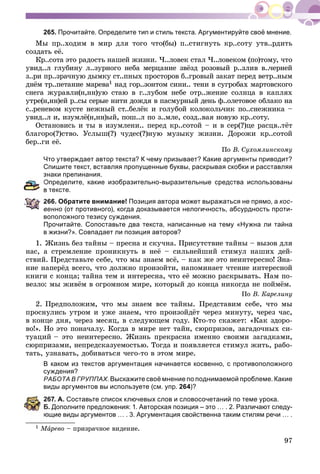 97
265. Прочитайте. Определите тип и стиль текста. Аргументируйте своё мнение.
Ìû ïð..õîäèì â ìèð äëÿ òîãî ÷òî(áû) ï..ñòèãíóòü êð..ñîòó óòâ..ðäèòü
ñîçäàòü åё.
Êð..ñîòà ýòî ðàäîñòü íàøåé æèçíè. ×..ëîâåê ñòàë ×..ëîâåêîì (ïî)òîìó, ÷òî
óâèä..ë ãëóáèíó ë..çóðíîãî íåáà ìåðöàíèå çâёçä ðîçîâûé ð..çëèâ â..÷åðíåé
ç..ðè ïð..çðà÷íóþ äûìêó ñò..ïíûõ ïðîñòîðîâ á..ãðîâûé çàêàò ïåðåä âåòð..íûì
äíёì òð..ïåòàíèå ìàðåâà1 íàä ãîð..çîíòîì ñèíè.. òåíè â ñóãðîáàõ ìàðòîâñêîãî
ñíåãà æóðàâëè(í,íí)óþ ñòàþ â ã..ëóáîì íåáå îòð..æåíèå ñîëíöà â êàïëÿõ
óòðå(í,íí)åé ð..ñû ñåðûå íèòè äîæäÿ â ïàñìóðíûé äåíü ô..îëåòîâîå îáëàêî íà
ñ..ðåíåâîì êóñòå íåæíûé ñò..áåëёê è ãîëóáîé êîëîêîëü÷èê ïî..ñíåæíèêà –
óâèä..ë è, èçóìëё(í,íí)ûé, ïîø..ë ïî ç..ìëå, ñîçä..âàÿ íîâóþ êð..ñîòó.
Îñòàíîâèñü è òû â èçóìëåíè.. ïåðåä êð..ñîòîé – è â ñåð(?)öå ðàñöâ..òёò
áëàãîðî(?)ñòâî. Óñëûø(?) ÷óäåñ(?)íóþ ìóçûêó æèçíè. Äîðîæè êð..ñîòîé
áåð..ãè åё.
Ïî Â. Ñóõîìëèíñêîìó
Что утверждает автор текста? К чему призывает? Какие аргументы приводит?
Спишите текст, вставляя пропущенные буквы, раскрывая скобки и расставляя
знаки препинания.
Определите, какие изобразительно-выразительные средства использованы
тексте.
266. Обратите внимание! Позиция автора может выражаться не прямо, а кос-
венно (от противного), когда доказывается нелогичность, абсурдность проти-
воположного тезису суждения.
Прочитайте. Сопоставьте два текста, написанные на тему «Нужна ли тайна
в жизни?». Совпадает ли позиция авторов?
1. Æèçíü áåç òàéíû – ïðåñíà è ñêó÷íà. Ïðèñóòñòâèå òàéíû – âûçîâ äëÿ
íàñ, à ñòðåìëåíèå ïðîíèêíóòü â íåё – ñèëüíåéøèé ñòèìóë íàøèõ äåé-
ñòâèé. Ïðåäñòàâüòå ñåáå, ÷òî ìû çíàåì âñё, – êàê æå ýòî íåèíòåðåñíî! Çíà-
íèå íàïåðёä âñåãî, ÷òî äîëæíî ïðîèçîéòè, íàïîìèíàåò ÷òåíèå èíòåðåñíîé
êíèãè ñ êîíöà; òàéíà òåì è èíòåðåñíà, ÷òî åё ìîæíî ðàñêðûâàòü. Íàì ïî-
âåçëî: ìû æèâёì â îãðîìíîì ìèðå, êîòîðûé äî êîíöà íèêîãäà íå ïîéìёì.
Ïî Â. Êàðåëèíó
2. Ïðåäïîëîæèì, ÷òî ìû çíàåì âñå òàéíû. Ïðåäñòàâèì ñåáå, ÷òî ìû
ïðîñíóëèñü óòðîì è óæå çíàåì, ÷òî ïðîèçîéäёò ÷åðåç ìèíóòó, ÷åðåç ÷àñ,
â êîíöå äíÿ, ÷åðåç ìåñÿö, â ñëåäóþùåì ãîäó. Êòî-òî ñêàæåò: «Êàê çäîðî-
âî!». Íî ýòî ïîíà÷àëó. Êîãäà â ìèðå íåò òàéí, ñþðïðèçîâ, çàãàäî÷íûõ ñè-
òóàöèé – ýòî íåèíòåðåñíî. Æèçíü ïðåêðàñíà èìåííî ñâîèìè çàãàäêàìè,
ñþðïðèçàìè, íåïðåäñêàçóåìîñòüþ. Òîãäà è ïîÿâëÿåòñÿ ñòèìóë æèòü, ðàáî-
òàòü, óçíàâàòü, äîáèâàòüñÿ ÷åãî-òî â ýòîì ìèðå.
В каком из текстов аргументация начинается косвенно, с противоположного
суждения?
РАБОТА В ГРУППАХ. Выскажите своё мнение по поднимаемой проблеме. Какие
виды аргументов вы используете (см. упр. 264)?
67. А. Составьте список ключевых слов и словосочетаний по теме урока.
. Дополните предложения: 1. Авторская позиция – это … . 2. Различают следу-
щие виды аргументов … . 3. Аргументация свойственна таким стилям речи … .
1 ÌàÌÌ ðåâîà – ïðèçðà÷íîå âèäåíèå.
 
