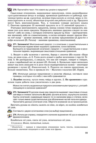 99
70. Прочитайте текст. Что нового вы узнали о предлоге?
ûñëîâûå îòíîøåíèÿ, âûðàæàåìûå ïðåäëîãàìè, î÷åíü ðàçíîîáðàçíû:
ïðîñòðàíñòâåííûå (âåùè â øêàôó), âðåìåííûå (ðàáîòàòü â ñóááîòó), ïðè-
÷èííûå (óéòè èç-çà ãëóïîñòè), öåëåâûå (ïðèãëàñèòü â ãîñòè), ìåðû è ñòå-
ïåíè (êðè÷àòü â ãîëîñ), îáúåêòíûå (ñêó÷àòü ïî ðîäèòåëÿì) è äð. Ïðåäëîãè
ìîãóò áûòü ìíîãîçíà÷íûìè. Òàê, â òîëêîâîì ñëîâàðå ðóññêîãî ÿçûêà
Ñ. Îæåãîâà ïðèâåäåíî 13 çíà÷åíèé ïðåäëîãà ïî è 11 çíà÷åíèé ïðåäëîãà ñ.
Ó÷èòûâàÿ ìíîãîçíà÷íîñòü ïðåäëîãîâ, èíîãäà ñëîæíî òî÷íî îïðåäåëèòü çíà-
÷åíèå òîãî èëè èíîãî ïðåäëîãà. Îïðåäåëÿòü çíà÷åíèÿ ïðåäëîãà ñëåäóåò ïî êîí-
òåêñòó1óó : ëèáî ïî ñëîâó, ñ êîòîðûì ñî÷åòàåòñÿ ïðåäëîã (ó äîìà – ïðîñòðàíñòâåí-
íîå çíà÷åíèå), ëèáî ïî ñëîâîñî÷åòàíèþ, â ñîñòàâ êîòîðîãî âõîäèò ïðåäëîã (áàí-
êà ïîä ñàõàð – öåëåâîå çíà÷åíèå), ëèáî ïî öåëîìó ïðåäëîæåíèþ (À ðóêà-òî â((
âåäðî âåëè÷èíîé (Í. Ãîãîëü) – çíà÷åíèå ñðàâíåíèÿ, ñîïîñòàâëåíèÿ).
271. Запомните! Многозначный предлог с в сочетании с существительным в
винительном падеже может выражать сравнение, сопоставление.
Выпишите из предложений сочетания «предлог с + существительное в вини-с
тельном падеже», выражающие смысловое отношение сравнения.
1. Âõîäèò â èçáó ìóæè÷îê ñ íîãîòîê, áîðîäà ñ ëîêîòîê (Èç ñêàçêè «Ïîäè
òóäà, íå çíàþ êóäà…»). 2. Ãóñåâ äîëãî äóìàåò î ðûáàõ âåëè÷èíîþ ñ ãîðó (À. ×å-((
õîâ). 3. Íå ðàññåðäèëàñü, à óâèäàëà, ÷òî îíè âñё ãîâîðÿò, ãîâîðÿò è ãîâîðÿò,
à äåëà ñ âîðîáüèíûé íîñ íå äåëàþò (Í. Ëåñêîâ(( ). 4. Áóêâàëüíî ÷åðåç íåñêîëüêî
ìèíóò ïîä íîãè ëîøàäÿì òî è äåëî ñòàëè ïîäâîðà÷èâàòüñÿ êàìíè – íåêîòîðûå
ðàçìåðîì ñ êóëàê (Å. Êîâàëåâñêàÿ). 5. Ðîäèëñÿ îí ñîâñåì êðîõîòíûì, íå
áîëüøå ìèçèí÷èêà. Òàê è ïðîçâàëè åãî – Ìàëü÷èê-ñ-ïàëü÷èê (Ø. Ïåððî(( ).
272. Используя данные предложения в качестве образца, составьте свои
примеры, в которых что-либо с чем-либо сравнивается.
1. Ïîäîáíî æåëåçó, ÷óãóí î÷åíü òâёðä è õðóïîê. 2. Ïî ñðàâíåíèþ ñ ïðî-
øëûì ãîäîì äîáû÷à ãàçà óâåëè÷èëàñü â äâà ðàçà.
Можно ли считать выделенные предлоги синонимичными предлогу с, употреб-
ляющемуся в значении сравнения?
73. Запомните! В русском языке ряд предлогов выражает смысловые отноше-
ия меры и степени: наполнить до краёв, кричатьо в голос, окунуться с головойс .
Группы сочетаний, содержащие предлог по со значением меры и степени, вклю-
чают только имена существительные для обозначения частей тела или одежды.
Прочитайте данные сочетания слов. Обратите внимание на их произношение.
ó÷èòü ðóêàâà ïî ëîêîòü; çàëåçòü ïî ïîÿñ, ïî âîðîò, ïî êîëåíî; âëþáèòüñÿ
è.
оставьте с двумя сочетаниями слов (на выбор) предложения.
74. Используя справку, определите значение выражения пî уши в каждом изи
фразеологизмов.
Âëþáèòüñÿ ïî óøè, ñíåãà ïî óøè, èñïà÷êàòüñÿ ïî óøè.
С п р а в к а. Много, полностью, сильно.
1 Êîíòåêñò – åäèíàÿ â ñìûñëîâîì îòíîøåíèè ÷àñòü òåêñòà, ïîçâîëÿþùàÿ
óñòàíîâèòü çíà÷åíèå âõîäÿùåãî â íåё ñëîâà èëè ôðàçû.
 