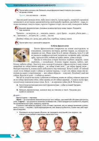 ПОВТОРЕННЯ ТА УЗАГАЛЬНЕННЯ ВИВЧЕНОГО
Прочитайте сполуки слів. Випишіть лише фразеологізми й поясніть їхнє значен­
ня одним словом.
Зразок, хоч око виколи —темно.
Заколисаний звуками пісні, любо оком глянути, голова варить, оповитий серпанком
загадковості, не всі вдома, оранжевий вечір, жовтодзьобе горобеня, два чоботи —пара, со­
лодка таємниця, глянути гидко, гортати сторінки історії, сам не свій, сповідувати любов.
Відновіть фразеологізми, уписавши на місці пропуску назви тварин. Розкрийте
їхнє значення.
Тримати ... за пазухою, де ... зимують, давати ... дулі, брати ... за рогн, убити двох ...,
як ... наплакав, і ... не їдять, як ... у воді,... на сіні.
Довідка: собака, кіт, заєць, рак, риба, бик, горобець, гадюка, свиня.
Прочитайте текст і виконайте завдання.
Собача фразеологія
Багато фразеологізмів утворилося на основі спостережень за
поведінкою, зовнішнім виглядом, життям тварин, за умовами по­
лювання на них. Наша мова була б значно збіднена, коли б у ній
не вживали зоофразеологізмів, наприклад: гострити зуби, скалити
зуби, і вухом не веде, ходити на задніх лапках, лізти зі шкіри.
Цікава й повчальна історія багатьох подібних зворотів, таких
знайомих... і незнайомих. З-поміж тварин людина, мабуть, най­
більше любить собаку. Здається, кинь палицю й попадеш у фразеологізм із цим словом:
потрібний як собаці печена цибуля; ... як собаці п ’ята нога;... як собаці другий хвіст ...
Використовуючи їх, можна навіть побудувати твір-мініатюру. Хоча б такий: «У собачий
холод, коли добрий хазяїн і собаки не вижене (правда, і в хаті хоч собаки гони), він ви­
скочив на мороз у коротенькому —мов собаки обгризли —кожушку. Голодний і злий мов
собака. Кругом ні душі —і собака не гавкне».
Ми ще не згадали висловів: і собаками не піймаєш; жити як собака з кішкою; присохне
як на собаці; дражнити собак; собак ганяти; ось де собака заритий... Словом, цьому фра­
зеологічному виводкові немає кінця. Бо їх —як нерізаних собак (За В. Ужченком).
А. Кого стосуються використані втексті фразеологізми — собак чи людей? Аргумен­
туйте свою думку.
Б. Випишіть фразеологізми, значення яких не пояснено в тексті. Письмово роз­
крийте їх значення.
До речі...
Вдача й удача — пароніми.
Удача — це позитивний, бажаний результат чого-небудь, щасливий збіг обставин для когось;
успіх. А вдача — це сукупність психічних особливостей, з яких складається особистість людини,
які проявляються в її діях, поведінці; характер.
У кожного свій характер (вдача): хтось оптиміст, веселий, але не завжди приємний у спілку­
ванні, а хтось — песиміст, трохи відлюдькуватий, але творча особистість. Кожен має свої пере­
ваги й недоліки.
Розгляньте на ілюстраціях обличчя, які передають внутрішній стан людини, і до
кожного з них доберіть відповідну характеристику.
Відраза Контрольований гнів Страх Саркастична посмішка
 