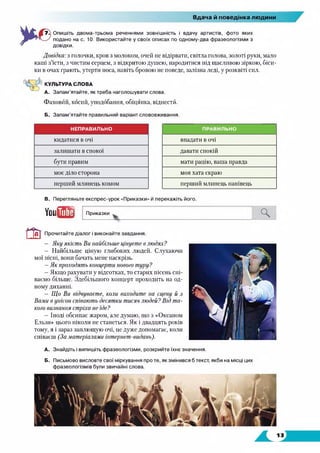 Вдача й поведінка людини
Опишіть двома-трьома реченнями зовнішність і вдачу артистів, фото яких
подано на с. 10. Використайте у своїх описах по одному-два фразеологізми з
довідки.
Довідка: з голочки, кров з молоком, очей не відірвати, світла голова, золоті руки, мало
каші з’їсти, з чистим серцем, з відкритою душею, народитися під щасливою зіркою, біси­
ки в очах грають, утерти носа, навіть бровою не поведе, залізна леді, у розквіті сил.
КУЛЬТУРА СЛОВА
А. Запам’ятайте, як треба наголошувати слова.
Фаховйй, косий, уподобання, обіцянка, віднестгі.
Б. Запам’ятайте правильний варіант слововживання.
НЕПРАВИЛЬНО ПРАВИЛЬНО
кидатися в очі впадати в очі
залишати в спокої давати спокій
бути правим мати рацію, ваша правда
моє діло сторона моя хата скраю
перший млинець комом перший млинець нанівець
В. Перегляньте експрес-урок «Приказки» й перекажіть його.
УоиЯІШ Приказки Ч
Прочитайте діалог і виконайте завдання.
— Яку якість Ви найбільше цінуєте в людях?
— Найбільше ціную глибоких людей. Слухаючи
мої пісні, вони бачать мене наскрізь.
—Як проходять концерти нового туру?
—Якщо рахувати у відсотках, то старих пісень спі­
ваємо більше. Здебільшого концерт проходить на од­
ному диханні.
—Що Ви відчуваєте, коли виходите на сцену й з
Вами в унісон співають десятки тисяч людей? Від та­
кого визнання стріха не їде?
—Іноді обсипає жаром, але думаю, що з «Океаном
Ельзи» цього ніколи не станеться. Як і двадцять років
тому, я і зараз заплющую очі, це дуже допомагає, коли
співаєш (За матеріалами інтернет-видань).
А. Знайдіть і випишіть фразеологізми, розкрийте їхнє значення.
Б. Письмово висловте свої міркування про те, як змінився б текст, якби на місці цих
фразеологізмів були звичайні слова.
 