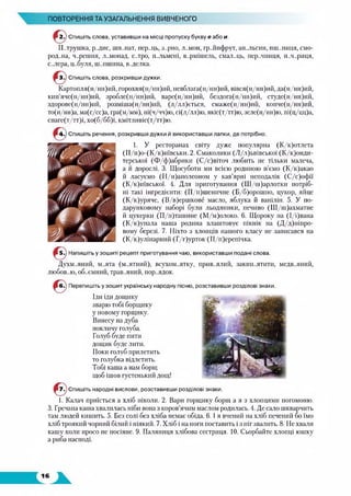 ПОВТОРЕННЯ ТА УЗАГАЛЬНЕННЯ ВИВЧЕНОГО
Спишіть слова, уставивши на місці пропуску букву е або и.
П.лрушка, р..дис, шп..нат, пер.ліь, з..рио, л..мон, гр.ліііфрут, ап..льсин, пш.лшця, смо­
род..на, ч..решня, л..монад, с..тро, п..льмені, в..рмішель, смал..ць, пер..чниця, п..ч..риця,
с..лера, ц..буля, ш..пшина, в..делка.
Спишіть слова, розкривши дужки.
Картопля(н/нн)ий, горохвя(н/нн)піі, невблага(н/нн)ий, вівся(н/нн)ий, да(н/нн)ий,
кип’яче(н/нн)ий, зробле(н/нн)ий, варе(н/нн)ий, бездога(н/нн)ий, студе(н/нн)ий,
здорове(н/нн)ий, розміша(н/нн)ий, (л/лл)ється, смаже(н/нн)ий, копче(н/нн)ий,
то(н/нн)а, ма(с/сс)а, гра(м/мм), пі(ч/чч)ю, сі(л/лл)ю, якіс(т/тт)ю, зеле(н/нн)ю, пі(ц/цц)а,
спаге(т/тт)і, хо(б/бб)і, кмітливіс(т/тт)ю.
Ч Спишіть речення, розкривши дужки й використавши лапки, де потрібно.
1. У ресторанах світу дуже популярна (К/к)отлета
(П/п)о-(К/к)иївськи. 2. Смаколики (Л/л)ьвівської (К/к)онди-
терської (Ф/ф)абрики (С/с)віточ любить не тільки малеча,
а й дорослі. 3. Щосуботи ми всією родиною п’ємо (К/к)акао
й ласуємо (Н/н)аполеоном у кав’ярні неподалік (СД)офії
(К/к)иївської. 4. Для приготування (Ш/ш)арлотки иотріб-
иі такі інгредієнти: (П/п)шеничне (Б/б)орошно, цукор, яйце
(К/к)уряче, (В/в)ершкове масло, яблука й ванілін. 5. У по­
дарунковому наборі були льодяники, печиво (Ш/ш)ахматне
й цукерки (П/п)ташине (М/м)олоко. 6. Щороку на (І/і)вана
(К/к)упала наша родина влаштовує пікнік на (Д/д)ніпро-
вому березі. 7. Ніхто з хлопців нашого класу не записався на
(К/к)улінарний (Г/г)урток (П/п)ерепічка.
Напишіть у зошиті рецепт приготування чаю, використавши подані слова.
Духм..яний, м..ята (м..ятний), всухом..ятку, прив..ялий, закип..ятити, МЄДВ..ЯНИЙ,
любов..ю, об..ємний, трав..яний, нор..ядок.
Перепишіть у зошит українську народну пісню, розставивши розділові знаки.
Іди іди дощику
зварю тобі борщику
у новому горщику.
Винесу на дуба
покличу голуба.
Голуб буде пити
дощик буде лити.
Поки голуб прилетить
то голубка відлетить.
Тобі каша а нам борщ
щоб ішов густенький дощ!
Спишіть народні вислови, розставивши розділові знаки.
1. Калач приїсться а хліб ніколи. 2. Вари горщику борщ а я з хлопцями погомоню.
3. Гречана каша хвалилась ніби вона з коров’ячим маслом родилась. 4. Де сало шкварчить
там людей кишить. 5. Без солі без хліба немає обіда. 6. І я вчений на хліб печений бо їмо
хліб троякий чорний білий і ніякий. 7. Хліб і на ноги поставить і з ніг звалить. 8. Не хвали
кашу коли просо не посіяне. 9. Паляниця хлібова сестриця. 10. Сьорбайте хлопці юшку
а риба насподі.
 