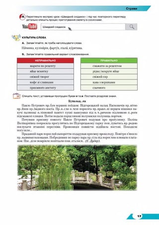 Страви
Перегляньте експрес-урок «Швидкий сніданок» і під час повторного перегляду
детально опишіть процес приготування омлету із сосисками.
УоийЦ Швидкий сніданок Ч
КУЛЬТУРА СЛОВА
А. Запам’ятайте, як треба наголошувати слова.
Начинка, кулінарія, фартух, піала, курятина.
Б. Запам’ятайте правильний варіант слововживання.
НЕПРАВИЛЬНО ПРАВИЛЬНО
жарити по рецепту смажити за рецептом
яйце всмятку рідке/некруте яйце
свіжий творог свіжий сир
кофе зі сливками кава з вершками
приємного апетиту смачного
агСпишіть текст, уставивши пропущені букви е та и. Поставте розділові знаки.
Бувальщ-.на
Павло Петрович пр..був першим поїздом. Підгорецький палац Паскевичів пр..вітно
пр.діняв нр.лжджого поета. Пр..н..сли п..чені поросята пр..правл..ні перцем півники па­
хучі паляниці п.лійковий паштет пухкі пампушки під п..ч..ричною підливкою п..роги
підсмажені пляцки. Потім подали порцелянові полумиски полуниць порічок.
Почувши приємну повноту Павло Петрович подумав про прогулянку. Поліна
Полікарпівна попросила прогулятись по Підгорецькому парку пом..луватись природою
послухати пташині переспіви. Пропозиція повністю підійшла поетові. Походили
погуляли...
Прадавній парк порослий папороттю подарував приємну прохолоду. Повітря п’янило
пр..надними пахощами. Побродивши по парку пара пр..сіла під порослим плющем плата­
ном. Пос..діли помріяли позітхали пош..пталися... (Є. Дудар).
 