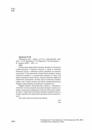 УДК
ББК
ISBN
Авраменко О. М.
Українська мова : підруч. для 8 кл. загальноосвіт. навч.
закл. / О. М. Авраменко, Т. В. Борисюк, О. М. Почтаренко. —
К.: Грамота, 2016. —176 с .:іл.
ISBN
Основу цього підручника становить матеріал із синтаксису
словосполучення іі простого речення, а також із розвитку
мовлення (згідно з вимогами чинної програми для восьми­
класників). У цій навчальній книжці більш спрощено подано
теоретичні відомості, а дидактичний матеріал, за яким учні
мають засвоювати мовні знання, уміння й навички, дібрано за
тематичним принципом: людина, вдача й поведінка людини,
страви, одяг, сучасна музика, мистецтво, вишиваний рушник,
Україна, замки України, мультфільми, подорожі та ін.
Рубрики «Увага!», «Культура мови», «До речі...», «Зауважте!»,
«YouTube» містять цікавий і важливий матеріал з мовних тон­
кощів, із подолання суржикових елементів, збагачення словни­
ка тощо. У підручник інтегровано матеріали мережі Інтернет з
експрес-уроками, які сприятимуть розвитку мовної компетент­
ності.
Для учнів, учителів, методистів, батьків.
удк
БВК
© Авраменко О. М., Борисюк Т. В., Почтаренко О. М., 2016
© Видавництво «Грамота», 2016
 