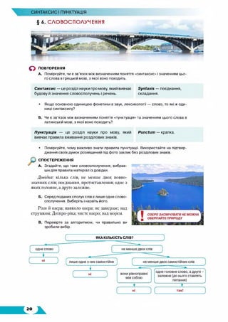 § 6. СЛОВОСПОЛУЧЕННЯ
СИНТАКСИС І ПУНКТУАЦІЯ
о ПОВТОРЕННЯ
А. Поміркуйте, чи є зв’язок між визначенням поняття «синтаксис» і значенням цьо­
го слова в грецькій мові, з якої воно походить.
Синтаксис — це розділ науки про мову, який вивчає ЗулГахю — поєднання,
будову й значення словосполучень і речень. складання.
• Якщо основною одиницею фонетики є звук, лексикології — слово, то які ж оди­
ниці синтаксису?
Б. Чи є зв’язок між визначенням поняття «пунктуація» та значенням цього слова в
латинській мові, з якої воно походить?
Пунктуація — це розділ науки про мову, який РипсЮт — крапка,
вивчає правила вживання розділових знаків.
• Поміркуйте, чому важливо знати правила пунктуації. Використайте на підтвер­
дження своїх думок розміщений під фото заклик без розділових знаків.
СПОСТЕРЕЖЕННЯ
А. Згадайте, що таке словосполучення, вибрав­
ши для правила матеріал із довідки.
Довідка: кілька слів, не менше двох повно­
значних слів; поєднання, протиставлення; одне з
яких головне, а друге залежне.
Б. Серед поданих сполук слів є лише одне слово­
сполучення. Виберіть і назвіть його.
Ріки й озера; навколо озера; не замерзає; над
струмком; Дніпро-ріка; чисте озеро; над морем.
В. Перевірте за алгоритмом, чи правильно ви
зробили вибір.
 