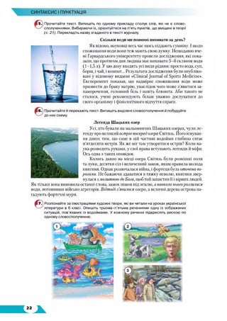 СИНТАКСИС І ПУНКТУАЦІЯ
Прочитайте текст. Випишіть по одному прикладу сполук слів, які не є слово­
сполученнями. Вибираючи їх, орієнтуйтеся на п’ять пунктів, що вміщені в теорії
(с. 21). Перекладіть назву згаданого в тексті журналу.
Скільки води ми повинні випивати за день?
Як відомо, науковці весь час щось піддають сумніву. І щодо
споживання води вони теж мають свою думку. Нещодавно вче­
ні Гарвардського університету провели дослідження, які пока­
зали, що протягом дня людина має випивати 5-6 склянок води
(1-1,5 л). У цю дозу входять усі види рідини: просто вода, суп,
борщ, і чай, і компот... Результати дослідження були опубліко­
вані у відомому виданні «Clinical Journal of Sports Medicine».
Експеримент показав, що надмірне споживання води може
призвести до браку натрію, унаслідок чого може з’явитися за­
паморочення, головний біль і навіть блювота. Аби такого не
сталося, учені рекомендують більш уважно дослухатися до
свого організму і фізіологічного відчуття спраги.
Прочитайте й перекажіть текст. Випишіть виділені словосполучення й побудуйте
до них схему.
Легенда Шацьких озер
Усі, хто бували на мальовничих Шацьких озерах, чули ле­
генду про великий острів посеред озера Світязь. Його існуван­
ня дивує тим, що саме в цій частині водойми глибина сягає
п’ятдесяти метрів. Як же міг там утворитися острів? Коли на­
ука розводить руками, у свої права вступають легенди й міфи.
Ось одна з таких оповідок.
Колись давно на місці озера Світязь були розкішні поля
та луки, десятки сіл і величезний замок, яким правила молода
княгиня. Однак розпочалася війна, і фортеця була оточена во­
рогами. Не бажаючи здаватися в тяжку неволю, княгиня звер­
нулася з молитвою до Бога, щоб той захистив її і вірних людей.
Як тільки вона вимовила останні слова, замок пішов під землю, а навколо нього розлилися
води, потопивши військо агресорів. Відтоді з ’явилося озеро, а величні дерева острова на­
гадують фортечні мури.
©
Розпізнайте за ілюстраціями художні твори, які ви читали на уроках української
літератури в 6 класі. Опишіть трьома-п’ятьма реченнями одну із зображених
ситуацій, пов’язаних із водоймами. У кожному реченні підкресліть рискою по
одному словосполученню.
 