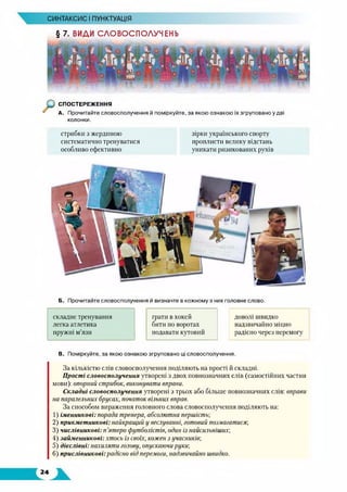 § 7. ВИДИ СЛОВОСПОЛУЧЕНЬ
СИНТАКСИС І ПУНКТУАЦІЯ
СПОСТЕРЕЖЕННЯ
А. Прочитайте словосполучення й поміркуйте, за якою ознакою їх згруповано у дві
колонки.
стрибки з жердиною
систематично тренуватися
особливо ефективно
зірки українського спорту
проплисти велику відстань
уникати ризикованих рухів
Б. Прочитайте словосполучення й визначте в кожному з них головне слово.
складне тренування грати в хокей доволі швидко
легка атлетика бити по воротах надзвичайно міцно
пружні м’язи подавати кутовий радісно через перемогу
В. Поміркуйте, за якою ознакою згруповано ці словосполучення.
За кількістю слів словосполучення поділяють на прості й складні.
Прості словосполучення утворені з двох повнозначних слів (самостійних частин
мови): опорний стрибок, виконувати вправи.
Складні словосполучення утворені з трьох або більше повнозначних слів: вправи
на паралельних брусах, початок вільних вправ.
За способом вираження головного слова словосполучення поділяють на:
1) іменникові: порада тренера, абсолютна першість;
2) прикметникові: найкращий у веслуванні, готовий позмагатися;
3) числівникові: п’ятеро футболістів, один із найсильнішит,
4) займенникові: хтось із своїх, кожен з учасників;
5) дієслівні: нахиляти голову, опускаючи руки;
6) прислівникові:радісно від перемоги, надзвичайно швидко.
 