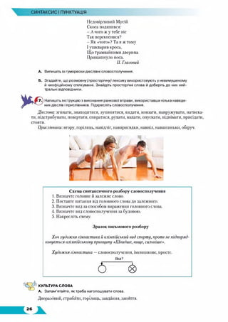 СИНТАКСИС І ПУНКТУАЦІЯ
Недовірливий Мусій
Скоса подивився:
- А чого ж у тебе ніс
Так перекосився?
- Як «чого»? Та я ж тому
І ушкварив кроса,
Що трамвайними дверима
Прищипнуло носа.
П. Глазовий
А. Випишіть із гуморески дієслівні словосполучення.
Б. Згадайте, що розмовну (просторічну) лексику використовують у невимушеному
й неофіційному спілкуванні. Знайдіть просторічні слова й доберіть до них ней­
тральні відповідники.
Напишіть інструкцію з виконання ранкової вправи, використавши кілька наведе­
них дієслів і прислівників. Підкресліть словосполучення.
Дієслова: згинати, знаходитися, зупинятися, кидати, ковзати, напружувати, натиска­
ти, підстрибувати, повертати, спиратися, рухати, махати, опускати, піднімати, присідати,
стояти.
Прислівники: вгору, горілиць, навідліг, навприсядки, навпіл, навшпиньки, обіруч.
Схема синтаксичного розбору словосполучення
1. Визначте головне й залежне слово.
2. Поставте питання від головного слова до залежного.
3. Визначте вид за способом вираження головного слова.
4. Визначте вид словосполучення за будовою.
5. Накресліть схему.
Зразок письмового розбору
Хоч художня гімнастика й олімпійський вид спорту, проте не підпоряд­
ковується олімпійському принципу «Швидше, вище, сильніше».
Художня гімнастика —словосполучення, іменникове, просте.
Яка?
5 &
КУЛЬТУРА СЛОВА
А. Запам’ятайте, як треба наголошувати слова.
Дворазовий, стрибати, горілиць, завдання, заняття.
 
