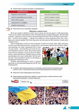 Спорт
Б. Запам’ятайте правильний варіант слововживання.
скасувати тренування
заняття триває годину
бігати близько години
тренуватися за графіком
поплаваймо
ш 1. Прочитайте текст і виконайте завдання.
Марадона з нашого класу
Коли він уперше з’явився в класі, ми не знали, що це нам щастя з неба звалилося.
Ніхто не міг навіть запідозрити в тому тюхтійкуватому хлопцеві Марадону. Він був ніби
сонний, і, здавалося, ніщо у світі не може розворушити його. Коли ми йшли грати у фут­
бол — це було після уроків, — нікому й на думку не спало запросити його, хоч у нас і
бракувало одного гравця. Хто б міг подумати, що він перестає бути вайлом, тільки зачує
гупання м’яча.
Уже не пригадаю, як він усе-таки потрапив із нами на стадіон. Зате добре пам’ятаю,
що було далі. Він підхопив м’яч у центрі поля і, жонглюючи, проніс його до воріт. Обми­
нув воротаря, як стовп, перекинув м’яч із ноги
на ногу, потім —коліном його на голову й голо­
вою обережно скинув у сітку. Як на тренуванні,
коли ніхто не заважає. Але ж це було не трену­
вання, а двостороння гра. Навкруг нього стояли,
роззявивши рота, троє захисників. Це був май­
же шок. Таке ми бачили тільки по телевізору, у
репортажах чемпіонату світу.
Уважно придивившись до нього, я раптом
зрозумів: це ж викапаний Марадона (За М. Сла-
бошпицьким).
А. З перших трьох речень випишіть усі можливі словосполучення й визначте вид
кожного з них: 1) за кількістю слів; 2) за способом вираження головного слова.
Б. Навчіться стисло переказувати текст (усно).
2. Переглянувши експрес-урок, доберіть і запишіть десять словосполучень із при­
кметниками найвищого ступеня порівняння.
ыт Префікс най- Ч
ПРАВИЛЬНОНЕПРАВИЛЬНО
відмінити тренування
заняття продовжується годину
бігати біля години
тренуватися по графіку
давайте поплаваємо
 