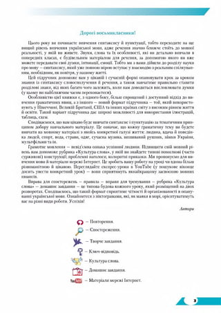 Дорогі восьмикласники!
Цього року ви починаєте вивчення синтаксису й пунктуації, тобто переходите на ще
вищий рівень вивчення української мови, адже речення значно ближче стоїть до мовної
реальності, у якій ви живете. Звуки, слова та їх особливості, які ви детально вивчали в
попередніх класах, є будівельним матеріалом для речення, за допомогою якого ви вже
можете передавати свої думки, інтонації, емоції. Тобто ми з вами дійшли до розділу науки
про мову —синтаксису, який уже повною мірою вступає у взаємодію з реальним спілкуван­
ням, необхідним, як повітря, у нашому житті.
Цей підручник допоможе вам у цікавій і сучасній формі опановувати крок за кроком
знання із синтаксису словосполучення й речення, а також навчатиме правильно ставити
розділові знаки, від яких багато чого залежить, коли нам доводиться висловлювати думки
(у цьому ви найближчим часом переконаєтеся).
Особливістю цієї книжки є, з одного боку, більш спрощений і доступний підхід до ви­
вчення граматичних явищ, а з іншого —новий формат підручника —той, який використо­
вують у Німеччині, Великій Британії, США та інших країнах світу з високим рівнем життя
й освіти. Такий варіант підручника дає широкі можливості для використання ілюстрацій,
таблиць, схем.
Сподіваємося, що вам цікаво буде вивчати синтаксис і пунктуацію за тематичним прин­
ципом добору навчального матеріалу. Це означає, що кожну граматичну тему ви будете
вивчати на мовному матеріалі з якоїсь конкретної галузі життя: людина, вдача й поведін­
ка людей, спорт, вода, страви, одяг, сучасна музика, вишиваний рушник, замки України,
мультфільми та ін.
Грамотне мовлення — невід’ємна ознака успішної людини. Підвищити свій мовний рі­
вень вам допоможе рубрика «Культура слова», у якій ви знайдете типові помилкові (часто
суржикові) конструкції; проблемні наголоси, колоритні приказки. Ми пропонуємо для ви­
вчення мови й матеріали мережі Гнтернет. Це зробить вашу роботу на уроці чи вдома більш
різноманітною й цікавою. Переглядайте експрес-урокн в YouTube (у пошукове віконце
досить увести конкретний урок) — вони сприятимуть якнайкращому засвоєнню мовних
нюансів.
Вправа для спостережень — правила — вправи для тренування — рубрика «Культура
слова» —домашнє завдання — це типова будова кожного уроку, який розміщений на двох
розворотах. Сподіваємось, що такий формат сприятиме чіткості й організованості в опану­
ванні української мови. Ознайомтеся з піктограмами, які, як маяки в морі, орієнтуватимуть
вас на різні види роботи. Успіхів!
Автори
О — Повторення.
С'і —Спостереження.
* —Творче завдання.завдання.
V —Ключ-відповідь.
_ Культура слова.
ш —Домашнє завдання.
YouQTj —Матеріали мережі Інтернет.
завдання.
 