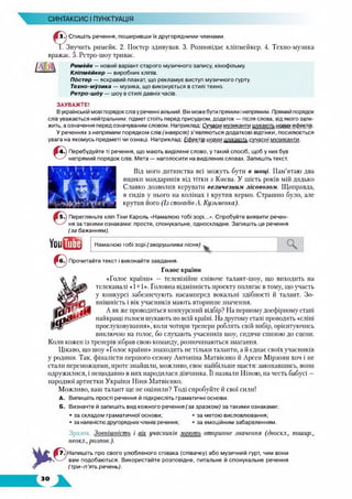 СИНТАКСИС І ПУНКТУАЦІЯ
■ ЗЛ Спишіть речення, поширивши їх другорядними членами.
Т Звучить римейк. 2. Постер здивував. 3. Розповідає кліпмейкер. 4. Техно-музика
вражає. 5. Ретро-шоу триває.
Римейк —новий варіант старого музичного запису, кінофільму.
Кліпмейкер — виробник кліпів.
Постер — яскравий плакат, що рекламує виступ музичного гурту.
Техно-музика — музика, що виконується в стилі техно.
Ретро-шоу — шоу в стилі давніх часів.
ЗАУВАЖТЕ!
Вукраїнській мові порядок слів у реченні вільний. Він може бути прямим і непрямим. Прямий порядок
слів уважається нейтральним: підмет стоїть перед присудком, додаток — після слова, від якого зале­
жить, а означення перед означуваним словом. Наприклад: Сучасні музиканти шукають нових ефектів.
У реченнях з непрямим порядком слів (інверсія) з’являються додаткові відтінки, посилюється
увага на якомусь предметі чи ознаці. Наприклад: Ефецтів і
©4.) Перебудуйте ті речення, що мають виділене слово, у такий спосіб, щоб у них був
непрямий порядок слів. Мета — наголосити на виділених словах. Запишіть текст.
Від мого дитинства всі можуть бути в шоці. Пам’ятаю два
ящики мандаринів від тітки з Києва. У шість років мій дядько
Славко дозволив керувати величезним лісовозом. Щоправда,
я сидів у нього на колінах і крутив кермо. Страшно було, але
крутив його (Із спогадів А. Кузьменка).
15.) Перегляньте кліп Тіни Кароль «Намалюю тобі зорі...». Спробуйте виявити речен­
ня за такими ознаками: просте, спонукальне, односкладне. Запишіть це речення
(за бажанням).
ы№ Намалюю тобі зорі (зворушлива пісня)
0 Прочитайте текст і виконайте завдання.
Голос країни
«Голос країни» — телевізійне співоче талант-шоу, що виходить на
телеканалі «1+1». Головна відмінність проекту полягає в тому, що участь
у конкурсі забезпечують насамперед вокальні здібності й талант. Зо­
внішність і вік учасників мають вторинне значення.
А як же проводиться конкурсний відбір? На першому доефірному етапі
найкращі голоси шукають по всій країні. На другому етапі проводять «сліпі
прослуховування», коли чотири тренери роблять свій вибір, орієнтуючись
виключно на голос, бо слухають учасників шоу, сидячи спиною до сцени.
Коли кожен із тренерів зібрав свою команду, розпочинаються змагання.
Цікаво, що шоу «Голос країни» знаходить не тільки таланти, а й єднає своїх учасників
у родини. Так, фіналісти першого сезону Антоніна Матвієнко й Арсен Мірзоян хоч і не
стали переможцями, проте знайшли, можливо, своє найбільше щастя: закохавшись, вони
одружилися, і нещодавно в них народилася дівчинка. Її назвали Ніною, на честь бабусі —
народної артистки України Ніни Матвієнко.
Можливо, ваш талант ще не оцінили? Тоді спробуйте й свої сили!
А. Випишіть прості речення й підкресліть граматичні основи.
Б. Визначте й запишіть вид кожного речення (за зразком) за такими ознаками:
• за складом граматичної основи;
• за наявністю другорядних членів речення;
за метою висловлювання;
за емоційним забарвленням.
Зразок. Зовнішність і вік учасників мають вторинне значення (двоскл., пошир.,
неокл., розпов.).
7 .^Напишіть про свого улюбленого співака (співачку) або музичний гурт, чим вони
вам подобаються. Використайте розповідне, питальне й спонукальне речення
(три-п 'ятьречень).
. ©
 