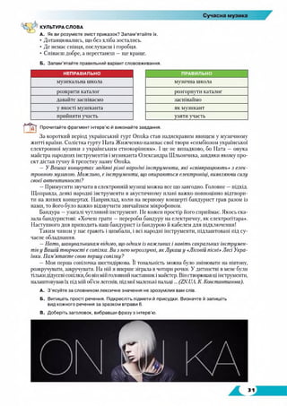 КУЛЬТУРА СЛОВА
А. Як ви розумієте зміст приказок? Запам’ятайте їх.
• Дотанцювались, що без хліба зостались.
• Де немає співця, послухаєш і горобця.
• Співаєш добре, а перестанеш —ще краще.
Б. Запам’ятайте правильний варіант слововживання.
НЕПРАВИЛЬНО ПРАВИЛЬНО
музикальна школа музична школа
розкрити каталог розгорнути каталог
давайте заспіваємо заспіваймо
у якості музиканта як музикант
прийняти участь узяти участь
т Прочитайте фрагмент інтерв’ю й виконайте завдання.
За короткий період український гурт Опика став надяскравим явищем у музичному
житті країни. Солістка гурту Ната Жижченко називає свої твори «симбіозом української
електронної музики з українським етнокорінням». І це не випадково, бо Ната — онука
майстра народних інструментів і музиканта Олександра Шльончика, завдяки якому про­
ект дістав гучну й трепетну назву Опика.
—У Ваших концертах задіяні різні народні інструменти, які «співпрацюють» з елек­
тронною музикою. Можливо, є інструменти, що опираються електроніці, виявляючи силу
своєї автентичності?
—Примусити звучати велектронній музиці можна все що завгодно. Головне —підхід.
Щоправда, деякі народні інструменти в акустичному плані важко повноцінно відтвори­
ти на живих концертах. Наприклад, коли на першому концерті бандурист грав разом із
нами, то його було важко відзвучити звичайним мікрофоном.
Бандура —узагалі чутливий інструмент. Не кожен простір його сприймає. Якось ска­
зала бандуристові: «Хочеш грати —перероби бандуру на електричну, як електрогітара».
Наступного дня приходить наш бандурист із бандурою й кабелем для підключення!
Таким чином у нас грають і цимбали, і всі народні інструменти, підлаштовані під су­
часне обладнання.
—Нато, шанувальникам відомо, що одним із важливих і навіть сакральних інструмен­
тів у Вашій творчості є сопілка. Ви з нею нерозлучні, як Лукаш у «Лісовій пісні» Лесі Укра­
їнки. Пам’ятаєте свою першу сопілку?
—Моя перша сопілочка шестидіркова. Її тональність можна було змінювати на півтону,
розкручувати, закручувати. На ній я вперше зіграла в чотири рочки. У дитинстві в мене були
тількидідусеві сопілки, бо він мій головний наставник і майстер. Він створював ці інструменти,
начаштовував їх під мій об'єм легенів, під мої матенькі патьці... (ZN.UA. К. Константинова).
A. З'ясуйте за словником лексичне значення не зрозумілих вам слів.
Б. Випишіть прості речення. Підкресліть підмети й присудки. Визначте й запишіть
вид кожного речення за зразком вправи 6.
B. Доберіть заголовок, вибравши фразу з інтерв’ю.
 