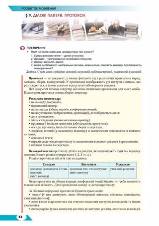 РОЗВИТОК МОВЛЕННЯ
§ ?. ДІЛОВІ ПАПЕРИ. ПРОТОКОЛ
о ПОВТОРЕННЯ
• Який із стилів мови (див. довідку) має такі ознаки?
1) Сфера використання — ділові стосунки;
2) функція — урегулювання службових стосунків;
3) форма: монолог, діалог;
4) мовні особливості: нейтральна лексика, мовні кліше, стислість викладу, послідовність,
повні речення?
Довідка. Стилі мови: офіційно-діловий, науковий, публіцистичний, розмовний, художній.
Протокол — це документ, у якому фіксують хід і результати проведення нарад,
засідань, зборів, конференцій. У протоколах відображають усі виступи з питань, що
розглядаються, а також ухвалені в результаті обговорення рішення.
Цей документ складає секретар або інша спеціально призначена для цього особа.
Підписують протокол голова зборів і секретар.
Реквізити протоколу:
• назва виду документа;
• порядковий номер;
• назва заходу (збори, нарада, конференція тощо);
• назва установи (підприємства, організації), де відбувається захід;
• дата проведення;
• місце складання (назва населеного пункту);
• прізвища й ініціали присутніх (або кількість присутніх);
• посади, прізвища, ініціали голови зборів і секретаря;
• порядок денний (у називному відмінку) із зазначенням доповідачів із кожного
питання;
• основний текст;
• перелік додатків до протоколу із зазначенням кількості аркушів і примірників;
• підписи голови й секретаря.
Основний текст протоколу ділять на розділи, які відповідають пунктам порядку
денного. Кожен розділ нумерується (1, 2, З і т. д.).
Розділи протоколу містять такі складники.
Слухали Виступили Ухвалили
п р із в и щ е д о п о в ід а ч а й т е м а
д о п о в ід і;
з м іс т ДОПОВІДІ
п р із в и щ а т и х , х т о в и с т у п а є ;
з м іс т в и с т у п у
у х в а л е н е р іш е н н я
Якщо присутніх на зборах (нараді, конференції тощо) багато, то треба зазначити
тільки їхню кількість. Дата проведення заходу і є датою протоколу.
За обсягом інформації протоколи бувають трьох видів:
• стислі (у них записують лише обговорювані питання, прізвища доповідачів,
ухвалені рішення);
• повні (вони відрізняються від стислих поданням виступів доповідачів та інших
учасників);
• стенографічні (у них записують дослівно всі виступи, репліки, запитання, відповіді).
 