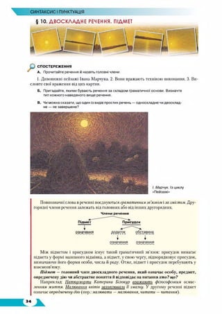 СИНТАКСИС І ПУНКТУАЦІЯ
§ 10. ДВОСКЛАДНЕ РЕЧЕННЯ. ПІДМЕТ
СПОСТЕРЕЖЕННЯ
А. Прочитайте речення й назвіть головні члени.
1. Дивовижні пейзажі Івана Марчука. 2. Вони вражають технікою виконання. 3. Ви­
словте свої враження від цих картин.
Б. Пригадайте, якими бувають речення за складом граматичної основи. Визначте
тип кожного наведеного вище речення.
В. Чи можна сказати, що один із видів простих речень — односкладне чи двосклад­
не — не завершене?
І. Марчук. Із циклу
«Пейзажі»
Повнозначні слова в реченні поєднуються граматичним зв’язком і за змістом. Дру­
горядні члени речення залежать від головних або від інших другорядних.
Підмет
означення
Члени речення
Присудок
Між підметом і присудком існує такий граматичний зв’язок: присудок вимагає
підмета у формі називного відмінка, а підмет, у свою чергу, підпорядковує присудок,
визначаючи його форми особи, числа й роду. Отже, підмет і присудок перебувають у
взаємозв’язку.
Підмет — головний член двоскладного речення, який означає особу, предмет,
опредмечену дію чи абстрактне поняття й відповідає на питання хто? що?
Наприклад: Натюрморти Катерини Білокур вражають філософським осмис­
ленням життя. Малювання квітів захоплювало її змалку. У другому реченні підмет
означає опредмечену дію (пор.: малювати —малювання, читати — читання).
 