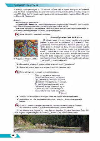 СИНТАКСИС І ПУНКТУАЦІЯ
ш..девром серії про тварин. 9. На картині зображений в..ликий помаранч..во-рожевпй
звір. 10. Коли народилася ця по-д..тячому наївна істота, художн.ліі було майже сімдесят
років! 11. Нині багато творів Марії Примаченко експонуються в Парижі, Празі, Монреа­
лі, Києві (М. Шинкарук).
До речі...
Картини пишуть чи малюють?
Слова писати й малювати — синоніми в значенні «створювати твір живопису». Хоча в середо­
вищі професійних художників частіше послуговуються словом писати.
Між іншим, рисувати — не росіянізм, це слово означає «відтворювати на площині лінійні об­
рази зображуваних предметів, робити їх контурний рисунок».
Ю Прочитайте текст і виконайте завдання.
Комахи-бегемоти Емми Андієвської
Особливе місце серед сучасних українських митців
посідає незвичайна письменниця й художниця Емма
Андієвська. Чому незвичайна? Зверніть увагу на її кар­
тини, вони й справді не такі, які ви звикли бачити.
Комахи-бегемоти з великими очима (за визначенням
самої художниці) літають, ніби в космосі. Зверніть ува­
гу, в одній істоті живе малюсінька комаха й величезний
бегемот! Таке поєднання здивує будь-кого. Незмінні
герої картин Емми Андієвської живуть у Всесвіті, а може,
у вигаданій художницею країні.
А. Пригадайте, які казки Е. Андієвської ви читали в 6 класі? Про що вони?
Б. Випишіть із речень граматичні основи й перекажіть за ними текст.
Е. Андієвська. Південь. 2000 р.
2000 р.
Прочитайте уривок із вірша й виконайте завдання.
Візьмуся малювати я картину
Не пензлем на полотнах, а словами
Про хмарну млу, мов осені хустину,
Що вогкий сум ятрить над головами
А з ним зітхнуть із дощового неба
Повівом вітру дум прадавніх злети:
— Коли метелика створити треба,
То значить мусиш стати ним, поете!..
Т. Чорновім
А. Знайдіть і назвіть підмети. Визначте, якими частинами мови вони виражені.
Б. Пригадайте, що таке непрямий порядок слів. Знайдіть і прочитайте приклади
інверсії.
Ш 5-ї Складіть і запишіть речення, увівши в них сполуки слів у ролі підмета. Підкрес-
^ ^ літь граматичні основи. З’ясуйте спосіб вираження кожного підмета.
Усі ми, кілька днів, Карпатські гори, Західна Україна, Вікторія Андріївна, бити бай­
дики, Чорний Черемош (річка в Карпатах), кожен із нас, фарба з пензлями.
 
