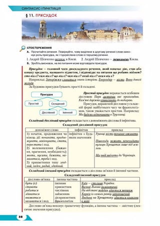 СИНТАКСИС ІПУНКТУАЦІЯ
§ 11. ПРИСУДОК
СПОСТЕРЕЖЕННЯ
А. Прочитайте речення. Поміркуйте, чому виділене в другому реченні слово вико­
нує роль присудка, як і підкреслене слово в першому реченні.
1. Андрій Шевченко мешкає в Києві. 2. Андрій Шевченко —мешканець Києва.
Б. Зробіть висновок, на які питання може відповідати присудок.
Присудок —головний член двоскладного речення, який означає дію, стан або
ознаку предмета, названого підметом, і відповідає на питання що робить підмет?
хто він є? ким він є? що він є? чим він є? який він є?яким він є?
Наприклад: Запоріжжя славиться своєю історією. Енергодар —місто. Воно доволі
молоде.
За будовою присудки бувають прості й складені.
Простий присудок виражається особовим
дієсловом: Парк зистпічає нас прохолодою.
Кам’яні доріжки коивиляють до водограю.
Присудок, виражений дієсловом у складе­
ній формі майбутнього часу чи фразеологіз­
мом, також уважається простим. Наприклад:
Ми будемо відпочивати в Трускавці.
Складений дієслівний присудок складається з допоміжного дієслова й інфінітива.
Складений дієслівний присудок
допоміжне слово інфінітив приклад
1) початок, продовження чи
кінець дії: починати, продов­
жувати, закінчувати, стати,
перестати і под.
2) волевиявлення (бажан­
ня, прагнення, необхідність):
могти, мусити, бажати, на­
магатися, треба і йод.
3) прикметники типу згод­
ний, ладен, радий, здатний.
інфінітив з будь-
яким значенням
Упаниі місто починає оживати.
Пішоходи можить переходити
вулицю Хрещатиклише під зем­
лею.
Ми паді поїхати до Чернівців.
Складений іменний присудок складається з дієслова-зв’язки й іменної частини.
Складений іменний присудок
дієслово-зв’язка іменна частина приклад
бути (є)
ставати
робитися
здаватися
вважатися
називатися і под.
іменник
прикметник
числівник
займенник
дієприкметник
фразеологізм
Київ —столиия Укоаїни.
Вилииі Львова помантичні.
На відстані майдан здається меншим.
Харків із самого панки запотшений.
Людина на Хрешатики здається кпаплею
в мопі.
Дієслово-зв’язка виконує граматичну функцію, а іменна частина —змістову (лек­
сичне значення присудка).
 