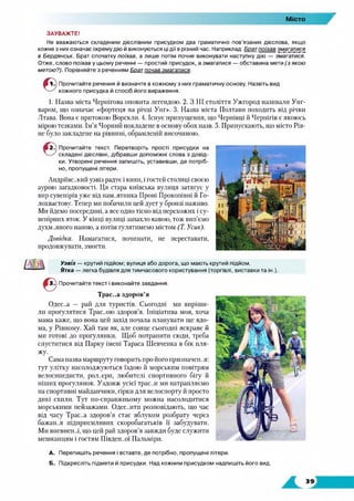 Місто
7
ЗАУВАЖТЕ!
Не вважаються складеним дієслівним присудком два граматично пов’язаних дієслова, якщо
кожне з них означає окрему дію й виконуються ці дії в різний час. Наприклад: Брат поїхав змагатися
в Бердянськ. Брат спочатку поїхав, а лише потім почне виконувати наступну дію — змагатися.
Отже, слово поїхав у цьому реченні — простий присудок, а змагатися — обставина мети (з якою
метою?). Порівняйте з реченням Брат почав змагатися.
©
Прочитайте речення й визначте в кожному з них граматичну основу. Назвіть вид
кожного присудка й спосіб його вираження.
1. Назва міста Чернігова оповита легендою. 2. З III століття Ужгород називали Унг-
варом, що означає «фортеця на річці Унг». 3. Назва міста Полтави походить від річки
Лтава. Вона є притокою Ворскли. 4. Існує припущення, що Чернівці іі Чернігів є якоюсь
мірою тезками. Ім’я Чорний покладене в основу обох назв. 5. Припускають, що місто Рів­
не було закладене на рівнині, обрамленій височиною.
• 2.) Прочитайте текст. Перетворіть прості присудки на
складені дієслівні, дібравши допоміжні слова з довід­
ки. Утворені речення запишіть, уставивши, де потріб­
но, пропущені літери.
Андріївський узвіз радує і киян, і гостей столиці своєю
аурою загадковості. Ця стара київська вулиця затягує у
вир сувенірів уже від пам..ятника Проні Прокопівні й Го­
лохвастову. Тепер ми побачили цей дует у бронзі наживо.
Ми йдемо посередині, а все одно тісно від перехожих і су­
венірних яток. У кінці вулиці запахло кавою, тож вип'ємо
духм..яного напою, а потім гулятимемо містом (Т. Усик).
Довідка. Намагатися, починати, не переставати,
продовжувати, змогти.
Узвіз — крутий підйом; вулиця або дорога, що мають крутий підйом.
Ятка — легка будівля для тимчасового користування (торгівлі, виставки та ін.).
Прочитайте текст і виконайте завдання.
Трас..а здоров’я
Одес..а — рай для туристів. Сьогодні ми виріши­
ли прогулятися Трас..ою здоров’я. Ініціатива моя, хоча
мама каже, що вона цей захід почала планувати ще вдо­
ма, у Рівному. Хай там як, але сонце сьогодні яскраве й
ми готові до прогулянки. Щоб потрапити сюди, треба
спуститися від Парку імені Тараса Шевченка в бік пля­
жу.
Сама назва маршруту говорить про його призначен..я:
тут улітку насолоджуються їздою й морським повітрям
велосипедисти, рол..ери, любителі спортивного бігу й
піших прогулянок. Уздовж усієї трас..и ми натрапляємо
на спортивні майданчики, гірки для велоспорту й просто
дикі схили. Тут по-справжньому можна насолодитися
морськими пейзажами. Одес..ити розповідають, що час
від часу Трас..а здоров’я стає яблуком розбрату через
бажай..я підприємливих скоробагатьків її забудувати.
Ми впевнен..і, що цей рай здоров'я завжди буде служити
мешканцям і гостям Півден..ої Пальміри.
А. Перепишіть речення і вставте, де потрібно, пропущені літери.
Б. Підкресліть підмети й присудки. Над кожним присудком надпишіть його вид.
 