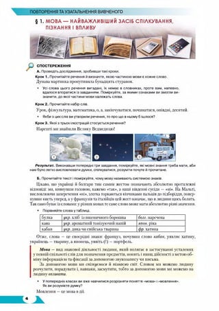 ПОВТОРЕННЯ ТА УЗАГАЛЬНЕННЯ ВИВЧЕНОГО
§ 1. МОВА — НАЙВАЖЛИВІШИЙ ЗАСІБ СПІЛКУВАННЯ,
ПІЗНАННЯ І ВПЛИВУ
Крок 1. Прочитайте речення й визначте, якою частиною мови є кожне слово.
Дунава мартинка пронутивила бунадцять стуранок.
• Усі слова цього речення вигадані, їх немає в словниках, проте вам, напевно,
вдалося впоратися із завданням. Поміркуйте, за якими ознаками ви змогли ви­
значити, до якої частини мови належать слова.
Крок 2. Прочитайте набір слів.
Урок, фізкультура, математика, о, а, закінчуватися, починатися, опівдні, десятий.
• Якби з цих слів ви утворили речення, то про що в ньому б ішлося?
Крок 3. Якої з трьох ілюстрацій стосується речення?
Нарешті ми знайшли Велику Ведмедицю!
Результат. Виконавши попередні три завдання, поміркуйте, які мовні знання треба мати, аби
нам було легко висловлювати думки, спілкуватися, розуміти почуте й прочитане.
Б. Прочитайте текст і поміркуйте, чому мову називають системою знаків.
Цікаво, що українці й болгари тим самим жестом позначають абсолютно протилежні
відповіді: ми, кивнувши головою, кажемо «так», а наші південні сусіди — «ні». На Мальті,
висловлюючи заперечення «ні», злегка торкаються кінчиками пальців до підборіддя, повер­
нувши кисть уперед, а у французів та італійців цей жест означає, що влюдини щось болить.
Так само буває із словами: у різних мовах те саме слово може мати абсолютно різні значення.
• Порівняйте слова у таблиці.
булка укр. хліб із пшеничного борошна болг. наречена
кава укр. ароматний тонізуючий напій япон. ріка
кабан укр. дика чи свійська тварина фр. хатина
Отже, слова — це своєрідні знаки: француз, почувши слово кабан, уявляє хатину,
українець —тварину, а японець, уявіть (!) —портфель.
Мова — вид знакової діяльності людини, який полягає в застосуванні усталених
у певній спільноті слів для позначення предметів, понять і явищ дійсності з метою об­
міну інформацією та фіксації за допомогою звукозапису чи письма.
За допомогою мови ми спілкуємося й пізнаємо світ. Словом ми можемо людину
розчулити, порадувати і, навпаки, засмутити, тобто за допомогою мови ми можемо на
людину впливати.
• У попередніх класах ви вже навчилися розрізняти поняття «мова» і «мовлення».
Як ви розумієте думку?
Мовлення —це мова в дії.
 