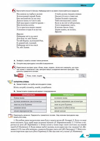Місто
Прочитайте пісню О. Білозір «Найкраще місто на землі» й виконайте усні завдання.
Під замком на горбах в долині
Зеленогривиіі гордий Львів.
Вже восьмий вік іде як сину
Данило-князь тут місто звів.
Цей град краси суцвіття храмів —
Моя колиска золота.
Тут я зростала поміж львами
З піснями в серці й на вустах.
Приспів:
Найкраще місто на землі
Для мене ти, мій Львове.
Ти мій Париж, маленький Рим,
О, рідний мій, чудовий.
Найкраще місто на землі
Ти, мій Львове.
З твоїх долонь твердих спиваю
Наснагу й силу в тяжкі дні.
Твоїми болями страждаю,
Твій спів відлунює в мені.
Коли ж як сніг в тобі розтану,
Злечу хмариною у вись,
Я піснею твоєю стану,
Зігрію камінь, як колись.
Приспів.
А. Знайдіть і назвіть головні члени речення.
Б. З’ясуйте вид присудків і способи їх вираження.
Перегляньте експрес-урок «Ложа, ложе, лоджія», після чого запишіть, що озна­
чає кожне з пояснених слів, використавши складений іменний присудок. Під­
кресліть граматичні основи.
Youfffl! Ложа, ложе, лоджія
КУЛЬТУРА СЛОВА
А. Запам’ятайте, як треба наголошувати слова.
Колія, котрий, кілометр, новйй, уподобання.
Б. Запам’ятайте правильний варіант слововживання.
НЕПРАВИЛЬНО ПРАВИЛЬНО
бувша назва колишня назва
вулиця довжиною два кілометра вулиця завдовжки два кілометри
знак на утлу будинка знак на розі будинку
уязвиме місце вразливе (слабке) місце
цікаві міроприємства цікаві заходи
Перепишіть речення. Підкресліть граматичні основи. Над кожним присудком над­
пишіть його вид.
1. Під небом оцим хмурочолим знов буду я ждати весни (В. Сосюра). 2. Буду я в морі
коня напувати, буду край моря доленьки шукати (Л. Боровиковський). 3. З ніччю я ми­
ритися не хочу (77. Перебийте). 4. Птиці зелені у пізню пору спати злетілись на свіжий
поруб (Л. Костенко). 5. Куди зникає щебет малюка, коли дорослою стає людина? (А. Ма­
лишко). 6. Я стаю ніби меншим, а навколо більшає увесь світ (М. Стельмах). 7. Мені осін­
ня ніч короткою здається (Леся Українка). 8. Які щасливі очі у казок! (Л. Костенко).
 