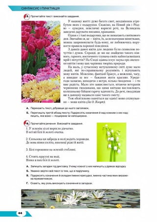 СИНТАКСИС І ПУНКТУАЦІЯ
5 -) Прочитайте текст і виконайте завдання.
У нашому житті дуже багато свят, неодмінним атри­
бутом яких є подарунки. Скажімо, на Новий рік і Різд­
во — цукерки, невеличкі корисні речі, на Великдень
заведено дарувати писанки, крашанки.
Однак є і такі подарунки, що не вимагають святкового
дня. Звичайно ж, це —квіти, їх, за незначними винятками,
можна запропонувати будь-кому, не побоюючись пору­
шити правила хорошої поведінки.
З давніх-давен квіти для людини були символом по­
чуттів і думок. Справді, де ми ще знайдемо такого ніж­
ного, гарного, поетичного тлумача своїх найпотаємніших
мрій і почуттів? На Сході здавна існує наука про значен­
ня квітів і мову цих чарівних творінь природи.
На жаль, у сучасному метушливому світі дуже мало
людей, які по-справжньому розуміють і відчувають
мову квітів. Можливо, фантазії бракує, а можливо, часу,
а швидше за все — бажання жити красиво. Уряди-
годи хапаємо, виходячи з метро, кілька гвоздичок — і то
вже радість. Мало хто замислюється, вітаючи ветеранів
червоними гвоздиками, що цими квітами висловлюють
колишньому бійцеві гарячу вдячність. До речі, гвоздикам
ще в давнину надавали саме такого змісту.
Тож обов’язково навчіться ще однієї мови спілкуван­
ня —мови квітів (За О. Когут).
А. Перекажіть текст, дібравши до нього заголовок.
Б. Перепишіть третій абзац тексту. Підкресліть означення й над кожним з них над­
пишіть, яке воно — поширене чи непоширене.
Прочитайте речення. Виконайте завдання.
1. У зеленім зіллі виросло дівчатко.
В неї вії білі й золоті очатка.
2. Синьоока ця заброда в нолі водить хороводи.
Де вона вінки спліта, пшениці рідкі й жита.
3. Білі горошини на зеленій стеблині.
4. Стоять красуні на воді,
Вінки в них білі й золоті.
A. Запишіть загадки під диктовку. Укінці кожної з них напишіть у дужках відгадку.
Б. Уважно звірте свій текст із тим, що в підручнику.
B. Підкресліть означення й складені іменні присудки, іменна частина яких вираже­
на прикметником.
Г. Скажіть, яку роль виконують означення в загадках.
 