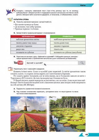 Складіть і запишіть невеликий текст (т ри -п’ять речень) про те, як хлопець
вибирає букет і збирається його подарувати разом із вітальною листівкою своїй
дівчині. Використайте означення дарувати, із тюльпанів, з побажаннями, кохати.
КУЛЬТУРА СЛОВА
А. Поясніть значення приказок і запам’ятайте їх.
• Без шипів троянди не буває.
• Де волошки, там хліба трошки.
• Троянда червона і та блідне.
Б. Запам’ятайте правильний варіант слововживання.
НЕПРАВИЛЬНО ПРАВИЛЬНО
набільш ароматніша квітка найбільш ароматна квітка
тисячу років тому назад тисяча років тому
дякуючи старанню завдяки старанню
радує око тішить око
поливати по суботам поливати по суботах (щосуботи)
В. Перегляньте експрес-урок «Зручний чи зручний?» Побудуйте речення, викорис­
тавши прикметники з проблемним наголосом у ролі означення (за бажанням).
УоиіЖЕі
Перепишіть текст і виконайте завдання.
Бувають їстівні квіти. Салат із кульбаб дуже корисний. Із квітів хризантеми також
готують салати. А з кореня лотоса варять суп і виготовляють борошно.
Усі знають країну тюльпанів, але не всім відомо, що в Голландію завезли ці квіти з
Туреччини в XVI столітті. До того тюльпанів там і близько не було.
У Японії цінують дерева передусім за їхні квітки, а не за плоди. А яка ж рослина най­
більша? Листя гігантської водяної лілії з Амазонки досягає двох метрів і може витримати
на собі дитину (М. Шевчук).
А. Підкресліть граматичні основи й означення.
Б. Над кожним означенням надпишіть, узгоджене воно чи неузгоджене та якою
частиною мови виражене.
Зручний чи зручни й?
 