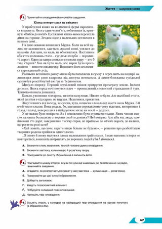 Життя — широка нива
Прочитайте оповідання й виконайте завдання.
Кішка повернулася на світанку
У приблудної кішки на колгоспній фермі народили­
ся кошенята. Якось один чолов’яга, побачивши їх, крик­
нув: «Виб’ю до ноги!» Цієї ж ночі кішка-мама перенесла
діток на горище. Згодом одне з маленьких оселилося в
нашому домі...
На диво жвавою виявилася Мурка. Коли на всій ву­
лиці не залишилося, здається, жодної миші, узялася до
пацюків. Але цим, на жаль, не обмежилася. Наступним
об’єктом полювань стали... сусідські голуби —породис­
ті, дорогі. Один за одним зникали символи миру —хто б
таке стерпів? Хоч як було жаль, але вирок було прого­
лошено —вивезти шкідничку. Виконати його зголосив­
ся скривджений сусід.
Раннього весняного ранку кішка була посаджена в сумку, і через мить на подвір’ї за­
лишилася лише синя хмаринка від двигуна мотоцикла. А замок-блискавка сусідської
сумки був розстібнутий аж ген за Тернополем.
Минуло півроку. Перший несміливий сніжок притрусив примерзлу землю. Ішлося
до зими. Якось серед ночі почувся плач — пронизливий, сповнений страждання й туги.
Тривога охопила домашніх.
Батько, ухопивши ліхтарика, вилетів на вулицю. Нікого не було. Але жалібний стогін,
який долітав з-під сараю, не вщухав. Нахилився, присвітив.
Зіщулившись від холоду, замучена, худа, нещасна плакала від щастя наша Мурка. З її
очей текли сльози. Вона ридала, бо, здолавши сорокакілометрову відстань, витерпівши і
голод, і холод, повернулася в найдорожче місце на землі —додому.
У це важко було повірити. Як і неможливо було стримати сльози. Яким чином змо­
гло маленьке беззахисне створіння знайти домівку? Неймовірно. Але хіба ми, люди, про­
йшовши сто доріг, завершивши тисячу справ, не прагнемо до отчого порога, до калини,
що росте на розі хати?
«Хай ловить, що хоче, карати кицю більше не будемо», — рішення про реабілітацію
тваринки родина прийняла одноголосно.
...Я знову й знову милуюся двома маленькими грайликами. І знаю напевне: історія не
повториться, кошенята потраплять до хороших людей (За І. Ковалем).
A. Визначте стиль мовлення, тему й головну думку оповідання.
Б. Визначте зав’язку, кульмінацію й розв’язку твору.
B. Придумайте до тексту обрамлення й запишіть його.
5 Пригадайте цікаву історію, яку ви почули від знайомих, по телебаченню чи радіо,
і виконайте завдання.
A. Згадайте, як розгортається сюжет у ній (зав’язка — кульмінація — розв’язка).
Б. Придумайте до цієї історії обрамлення.
B. Доберіть заголовок.
Г. Уведіть позасюжетний елемент.
Ґ. Побудуйте складний план оповідання.
Д. Напишіть твір-оповідання.
Візьміть участь у конкурсі на найкращий твір-оповідання на основі почутого
(з обрамленням).
47
 