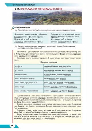 СИНТАКСИС І ПУНКТУАЦІЯ
§ 14. ПРИКЛАДКА ЯК РІЗНОВИД ОЗНАЧЕННЯ
Співачка-децтцїда починає свій виступ.
Красуня дівчина з фіалками в руках.
Місто-казка на березі моря.
Дівчина-ущіаїнка вийшла у фінал.
Б. За якою ознакою речення записано у дві колонки? Чим особливі означення,
ужиті в реченнях правої колонки?
Прикладка —це означення, виражене іменником, що стоїть у тому самому чис­
лі й відмінку, що й означуване слово. Наприклад: річка КрйШ, хлопець-сворщ&КёИ,
мати-геуоїня, газета «Спорт».
Прикладка вказує на ознаку предмета й водночас дає іншу назву означуваному
слову.
Значення прикладки
професія співачка Мадонна, таксиап Андрій
рід занять пршутцрхцрп Микита, жінка-спишш
національність білорус Віталій, дівчинка-болгапка
назва населеного пункту місто ЩііруШ’село Ш штм
назва річки, гори, озера та ін. річка Тиса, гора Арарат, озеро Світязь
назва твору повість «Іфшмкр», картина «ІКщ рш щ р»
назва закладу, установи та ін. готель «Славутич», фабрика «Світоч»
Д£Г£щцщуа співачка починає свій виступ.
1$РЗ£цщ дівчина з фіалками в руках.
Казкове місто на березі моря.
Українська дівчина вийшла у фінал.
Із двох іменників —загальної і власної назви —прикладкою є власна назва. Напри­
клад: озеро ТррАШ, універмаг «Хкррїур». Виняток становлять імена людей: вони ви­
конують роль означуваного слова, а загальні назви при них —прикладки. Наприклад:
професор Пономарів, учениця Світлана.
За своїм значенням прикладка конкретніша, аніж означуване слово. Наприклад:
гора Еверест —гір багато, а прикладкою Еверест ми конкретизуємо означуване слово
(яка ж саме гора).
Прикладка стоїть у тому самому відмінку, що й означуване слово. Наприклад:
місто Київ —ц місті Києві, інженер Савенко —інженером Совенком.
Форму називного відмінка зберігають лише назви озер, островів, гір, планет, під­
приємств, кораблів, журналів, художніх творів та ін. Наприклад: станція ЗмУКУШУ ~
на станціїЗнам_[янка, озеро Байкал —в озері Байкал.
 