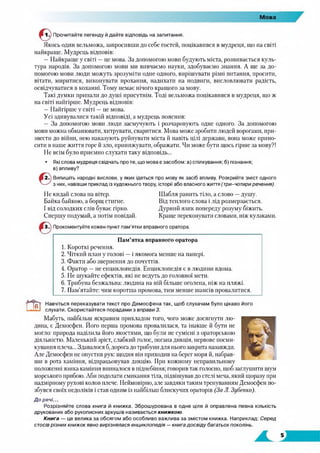 Мова
Прочитайте легенду й дайте відповідь на запитання.
Якось один вельможа, запросивши до себе гостей, поцікавився в мудреця, що на світі
найкраще. Мудрець відповів:
—Найкраще у світі —це мова. За допомогою мови будують міста, розвивається куль­
тура народів. За допомогою мови ми вивчаємо науки, здобуваємо знання. А ще за до­
помогою мови люди можуть зрозуміти одне одного, вирішувати різні питання, просити,
вітати, миритися, виконувати прохання, надихати на подвиги, висловлювати радість,
освідчуватися в коханні. Тому немає нічого кращого за мову.
Такі думки припали до душі присутнім. Тоді вельможа поцікавився в мудреця, що ж
на світі найгірше. Мудрець відповів:
—Найгірше у світі —це мова.
Усі здивувалися такій відповіді, а мудрець пояснив:
— За допомогою мови люди засмучують і розчаровують одне одного. За допомогою
мови можна обманювати, хитрувати, сваритися. Мова може зробити людей ворогами, при­
звести до війни, нею наказують руйнувати міста й навіть цілі держави, вона може прино­
сити в наше життя горе й зло, принижувати, ображати. Чи може бути щось гірше за мову?!
Не всім було приємно слухати таку відповідь...
• Які слова мудреця свідчать про те, що мова є засобом: а) спілкування; б) пізнання;
в)впливу?
Випишіть народні вислови, у яких ідеться про мову як засіб впливу. Розкрийте зміст одного
з них, навівши приклад із художнього твору, історії або власного життя (три-чотири речення).
Не кидай слова на вітер. Шабля ранить тіло, а слово —душу.
Байка байкою, а борщ стигне. Від теплого слова і лід розмерзається.
І від солодких слів буває гірко. Дурний язик попереду розуму біжить.
Спершу подумай, а потім повідай. Краще переконувати словами, ніж кулаками.
Прокоментуйте кожен пункт пам'ятки вправного оратора.
Пам’ятка вправного оратора
1. Короткі речення.
2. Чіткий план у голові —і якомога менше на папері.
3. Факти або звернення до почуттів.
4. Оратор —не енциклопедія. Енциклопедія є в людини вдома.
5. Не шукайте ефектів, які не ведуть до головної мети.
6. Трибуна безжальна: людина на ній більше оголена, ніж на пляжі.
7. Пам’ятайте: чим коротша промова, тим менше шансів провалитися.
а
^Т Навчіться переказувати текст про Демосфена так, щоб слухачам було цікаво
слухати. Скористайтеся порадами з вправи 3.
Мабуть, найбільш яскравим прикладом того, чого може досягнути лю­
дина, є Демосфен. Його перша промова провалилася, та інакше й бути не
могло: природа наділила його якостями, що були не сумісні з ораторською
діяльністю. Маленький зріст, слабкий голос, погана дикція, нервове посми­
кування плеча... Здавалося б, дорога до трибуни для нього закрита назавжди.
Але Демосфен не опустив рук: щодня він приходив на берег моря й, набрав­
ши в рота каміння, відпрацьовував дикцію. При кожному неправильному
положенні язика каміння впиналося в піднебіння; говорив так голосно, щоб заглушити шум
морського прибою. Аби подолати смикання тіла, підвішував до стелі меча, який щоразу при
надмірному рухові колов плече. Неймовірно, але завдяки таким тренуванням Демосфен по­
збувся своїх недоліків і став одним із найбільш блискучих ораторів (За Л. Зубенко).
Д о речі...
Розрізняйте слова книга й книжка. Зброшурована в одне ціле й оправлена певна кількість
друкованих або рукописних аркушів називається книжкою.
Книга — це велика за обсягом або особливо важлива за змістом книжка. Наприклад: Серед
стосів різних книжок явно вирізнялася енциклопедія —книга досвіду багатьох поколінь.
його
 