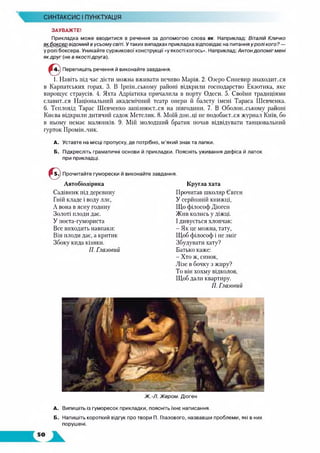 СИНТАКСИС І ПУНКТУАЦІЯ
^1
ЗАУВАЖТЕ!
Прикладка може вводитися в речення за допомогою слова як. Наприклад: Віталій Кличко
я кб о ксе р відом ий в усьом у світі. Утаких випадках прикладка відповідає на питання у р о л і кого? —
у ролі боксера. Уникайте суржикової конструкції «у якості когось». Наприклад: Антон д о пом іг м ені
як д р уг (не в якостідруга).
Перепишіть речення й виконайте завдання.
1. Навіть під час дієти можна вживати печиво Марія. 2. Озеро Синевир знаходитеся
в Карпатських горах. 3. В Ірпін.хькому районі відкрили господарство Екзотика, яке
вирощує страусів. 4. Яхта Адріатика причалила в порту Одеси. 5. Своїми традиціями
славит.хя Національний академічний театр опери й балету імені Тараса Шевченка.
6. Теплохід Тарас Шевченко запізнюєт.хя на півгодини. 7. В Оболон.хькому районі
Києва відкрили дитячий садок Метелик. 8. Моїй дон..ці не подобаєт.хя журнал Київ, бо
в ньому немає малюнків. 9. Мій молодший братик почав відвідувати танцювальний
гурток Промін..чик.
А. Уставте на місці пропуску, де потрібно, м’який знак та лапки.
Б. Підкресліть граматичні основи й прикладки. Поясніть уживання дефіса й лапок
при прикладці.
© Прочитайте гуморески й виконайте завдання.
Автобіолірика
Садівник під деревину
Гній кладе і воду ллє,
А вона в ясну годину
Золоті плоди дає.
У поета-гумориста
Все виходить навпаки:
Він плоди дає, а критик
Збоку кида кізяки.
П. Глазовий
Кругла хата
Прочитав школяр Євген
У серйозній книжці,
Що філософ Діоген
Жив колись у діжці.
Ідивується хлопчак:
- Як це можна, тату,
Щоб філософ і не зміг
Збудувати хату?
Батько каже:
- Хто ж, синок,
Лізе в бочку з жиру?
То він хохму відколов,
Щоб дали квартиру.
Я. Глазовий
Ж. -Л. Ж ером. Діоген
А. Випишіть із гуморесок прикладки, поясніть їхнє написання.
Б. Напишіть короткий відгук про твори П. Глазового, назвавши проблеми, які в них
порушені.
 