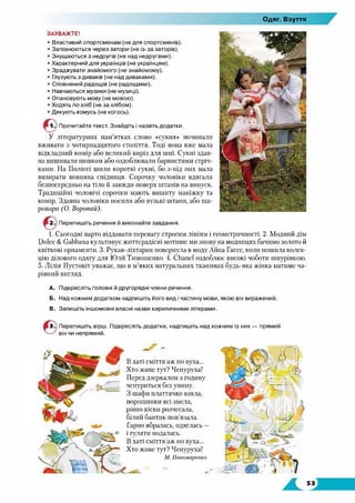 Одяг. Взуття
ЗАУВАЖТЕ!
• Властивий спортсменам (не для спортсменів).
• Запізнюються через затори (не із-за заторів).
• Знущаються з недругів (не над недругами).
• Характерний для українців (не українцям).
• Зраджувати знайомого (не знайомому).
• Глузують з диваків (не над диваками).
• Сповнений радощ ів (не радощами).
• Навчаються м узики (не музиці).
• Опановують м ову (не мовою).
• Ходять по хліб (не за хлібом).
• Дякують ком усь (не когось).
Прочитайте текст. Знайдіть і назвіть додатки.
У літературних пам’ятках слово «сукня» починали
вживати з чотирнадцятого століття. Тоді вона вже мала
відкладний комір або великий виріз для шиї. Сукні здав­
на вишивали шовком або оздоблювали барвистими стріч­
ками. На Поліссі шили короткі сукні, бо з-під них мала
визирати вовняна спідниця. Сорочку чоловіки вдягали
безпосередньо на тіло й завжди поверх штанів на випуск.
Традиційні чоловічі сорочки мають вишиту маніжку та
комір. Здавна чоловіки носили або вузькі штани, або ша­
ровари (О. Воропаи).
Перепишіть речення й виконайте завдання.
1. Сьогодні варто віддавати перевагу строгим лініям і геометричності. 2. Модний дім
Dolce & Gabbana культивує життєрадісні мотиви: ми знову на модницях бачимо золото й
квіткові орнаменти. 3. Рукав-ліхтарик повернула в моду Айна Гассе, коли пошила колек­
цію ділового одягу для Юлії Тимошенко. 4. Chanel оздоблює високі чоботи шнурівкою.
5. Лілія Пустовіт уважає, що в м’яких натуральних тканинах будь-яка жінка матиме ча­
рівний вигляд.
A. Підкресліть головні й другорядні члени речення.
Б. Над кожним додатком надпишіть його вид і частину мови, якою він виражений.
B. Запишіть іншомовні власні назви кириличними літерами.
Перепишіть вірш. Підкресліть додатки, надпишіть над кожним із них — прямий
він чи непрямий.
- X -
В хаті сміття аж по вуха...
Хто живе тут? Чепуруха!
Перед дзеркалом з годину
чепуриться без упину.
З шафи платтячко взяла,
порошинки всі змела,
рівно кіски розчесала,
білий бантик пов’язала.
Гарно вбралась, одяглась —
і гуляти подалась.
В хаті сміття аж по вуха...
Хто живе тут? Чепуруха!
М. Пономаренко
 