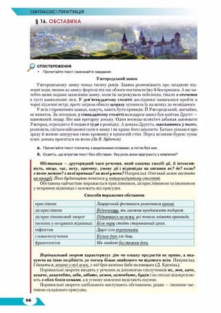 СИНТАКСИС І ПУНКТУАЦІЯ
§ 16. ОБСТАВИНА
СПОСТЕРЕЖЕННЯ
• Прочитайте текст і виконайте завдання.
Ужгородський замок
Ужгородському замку понад тисячу років. Здавна розповідають про загадкові під­
земні ходи, якими до замку-фортеці під час облоги постачали їжу й боєприпаси. А ще на­
чебто цими ходами захисники замку, коли їм загрожувала небезпека, тікали з оточення
в густі навколишні ліси. У дев’ятнадцятому столітті дослідники намагалися пройти в
чорні підземні нетрі, проте загроза обвалу щоразу зупиняла їх на шляху до незвіданого.
У всіх старовинних замках, кажуть, мають бути привиди. Й Ужгородський, звичайно,
не виняток. За легендою, у сімнадцятому столітті володарем замку був капітан Другет —
шанований лицар. Вій мав прегарну доньку. Один воєвода-шляхтич забажав завоювати
Ужгород, переодягся й подався туди в розвідку. А донька Другета, закохавшись у нього,
розповіла, скільки військової сили взамку і як краще його захопити. Батько дізнався про
зраду й живою замурував свою кровинку в кріпосній стіні. Перед великою бурею лунає
плач: донька проситься на волю (За В. Зубачем).
А. Прочитайте текст спочатку з виділеними словами, а потім без них.
Б. Скажіть, що втратив текст без обставин. Яку роль вони відіграють у мовленні?
Обставина —другорядний член речення, який означає спосіб дії, її інтенсив­
ність, місце, час, мету, причину, умову дії і відповідає на питання як? де? коли?
з якою метою ?з якої причини?за якої умови ? Наприклад: Одеський замок височить
на. пагорбі. Його будівництво почалося у чотирнадцятому столітті.
Обставина найчастіше виражається прислівником, дієприслівником та іменником
у непрямих відмінках і залежить від присудка.
Способи вираження обставини
прислівник Лицарський фестиваль розпочався вранці.
дієприслівник Відпочивши, ти зможеш продовжити подорож.
дієприслівниковий зворот Піднявшись на вежу, цсі почали знімати краєвиди.
іменник у непрямих відмінках Біля муру стоїть старовинний храм.
інфінітив Друзі сіли перепочити.
словосполучення Кілька днів ллє дощ.
фразеологізм Ми знайомі без тижня день.
Порівняльний зворот характеризує дію чи ознаку предметів не прямо, а вка­
зуючи на їхню подібність до чогось більш знайомого чи відомого всім. Наприклад:
І дивиться, неначе з-_під_землі, з-під брів камінна баба половецька (Д. Кремінь).
Порівняльні звороти вводять у речення за допомогою сполучників як, мов, наче,
неначе, неначебто, ніби, нібито, немов, немовбито, буцім і на письмі відокремлю­
ють з обох боків комамн, а в усному мовленні виділяють паузою.
Порівняльні звороти здебільшого виступають обставиною, рідше — іменною час­
тиною складеного присудка.
 