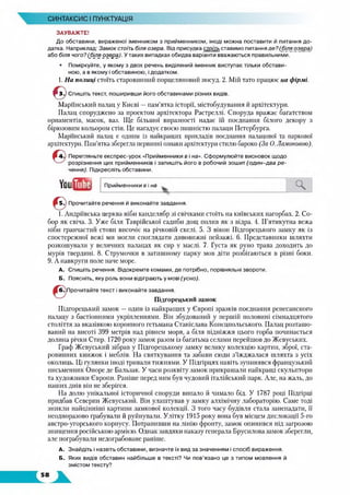 СИНТАКСИС І ПУНКТУАЦІЯ
ЗАУВАЖТЕ!
До обставини, вираженої іменником з прийменником, іноді можна поставити й питання до­
датка. Наприклад: Зам ок стоїть біля озера. Від присудка стоїть ставимо питання д е ? І біля озера)
або біля чого? (біля о зе р а ). У таких випадках обидва варіанти вважаються правильними.
• Поміркуйте, у якому з двох речень виділений іменник виступає тільки обстави­
ною, а в якому і обставиною, і додатком.
1. На полиці стоїть старовинний порцеляновий посуд. 2. Мій тато працює на фірмі.
& Спишіть текст, поширивши його обставинами різних видів.
Марийський палац у Києві —пам’ятка історії, містобудування й архітектури.
Палац споруджено за проектом архітектора Растреллі. Споруда вражає багатством
орнаментів, масок, ваз. Ще більшої виразності надає їй поєднання білого декору з
бірюзовим кольором стін. Це нагадує своєю пишністю палаци Петербурга.
Марийський палац є одним із найкращих прикладів поєднання палацової та паркової
архітектури. Пам’ятка зберегла первинні ознаки архітектури стилю бароко (За 0. Ламоновою).
Перегляньте експрес-урок «Прийменники в і на». Сформулюйте висновок щодо
розрізнення цих прийменників і запишіть його в робочий зошит (о д и н -д в а р е ­
чення). Підкресліть обставини.
YoutfflS Прийменники в і на
Ч
Прочитайте речення й виконайте завдання.
1. Андріївська церква ніби канделябр зі свічками стоїть на київських пагорбах. 2. Со­
бор як свіча. 3. Уже біля Таврійської садиби дощ полив як з відра. 4. П’ятикутна вежа
ніби гранчастий стовп височіє на річковій скелі. 5. З вікон Підгорецького замку як із
спостережної вежі ми могли споглядати дивовижні пейзажі. 6. Представники шляхти
розкошували у величних палацах як сир у маслі. 7. Густа як руно трава доходить до
мурів твердині. 8. Струмочки в затишному парку мов діти розбігаються в різні боки.
9. А навкруги поле наче море.
А. Спишіть речення. Відокремте комами, де потрібно, порівняльні звороти.
Б. Поясніть, яку роль вони відіграють у мові (усно).
Прочитайте текст і виконайте завдання.
Підгорецький замок
Підгорецький замок — один із найкращих у Європі зразків поєднання ренесансного
палацу з бастіонними укріпленнями. Він збудований у першій половині сімнадцятого
століття за вказівкою коронного гетьмана Станіслава Конєцпольського. Палац розташо­
ваний на висоті 399 метрів над рівнем моря, а біля підніжжя цього горба починається
долина річки Стир. 1720 року замок разом із багатьма селами перейшов до Жевуських.
Граф Жевуський зібрав у Підгорецькому замку велику колекцію картин, зброї, ста­
ровинних книжок і меблів. На святкування та забави сюди з’їжджалася шляхта з усіх
околиць. Ці гулянки іноді тривали тижнями. У Підгірцях навіть зупинявся французький
письменник Опоре де Бальзак. У часи розквіту замок прикрашали найкращі скульптори
та художники Європи. Раніше перед ним був чудовий італійський парк. Але, на жаль, до
наших днів він не зберігся.
На долю унікальної історичної споруди випало й чимало бід. У 1787 році Підгірці
придбав Северин Жевуський. Він улаштував у замку алхімічну лабораторію. Саме тоді
зникли найцінніші картини замкової колекції. З того часу будівля стала занепадати, її
неодноразово грабували й руйнували. Улітку 1915 року вона був місцем дислокації 5-го
австро-угорського корпусу. Потрапивши на лінію фронту, замок опинився під загрозою
знищення російською армією. Однак завдяки наказу генерала Брусилова замок зберегли,
але пограбували недограбоване раніше.
А. Знайдіть і назвіть обставини, визначте їх вид за значенням і спосіб вираження.
Б. Яких видів обставин найбільше в тексті? Чи пов’язано це з типом мовлення й
змістом тексту?
 
