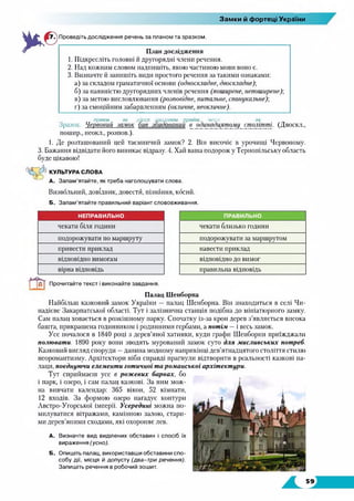 Замки й фортеці України
Проведіть дослідження речень за планом та зразком.
План дослідження
1. Підкресліть головні й другорядні члени речення.
2. Над кожним словом надпишіть, якою частиною мови воно є.
3. Визначте й запишіть види простого речення за такими ознаками:
а) за складом граматичної основи (односкладне, двоскладне);
б) за наявністю другорядних членів речення (поширене, непоширене);
в) за метою висловлювання (розповідне, питальне, спонукальне);
г) за емоційним забарвленням (окличне, неокличне).
прикм. ім. дірсл. дієприкм. прийм. числ. ім.
Зразок. Червоний замок бив зондований в одишдцятому_ столітті (Двоскл.,
пошир., неокл., розпов.).
1. Де розташований цей таємничий замок? 2. Він височіє в урочищі Червоному.
3. Бажання відвідати його виникає відразу. 4. Хай ваша подорож у Тернопільську область
буде цікавою!
КУЛЬТУРА СЛОВА
А. Запам’ятайте, як треба наголошувати слова.
Визвольний, довідник, довести, пізнання, косий.
Б. Запам’ятайте правильний варіант слововживання.
НЕПРАВИЛЬНО ПРАВИЛЬНО
чекати біля години чекати близько години
подорожувати по маршруту подорожувати за маршрутом
привести приклад навести приклад
відповідно вимогам відповідно до вимог
вірна відповідь правильна відповідь
Прочитайте текст і виконайте завдання.
Палац Шенборна
Найбільш казковий замок України — палац Шенборна. Він знаходиться в селі Чи-
надієве Закарпатської області. Тут і залізнична станція подібна до мініатюрного замку.
Сам палац ховається в розкішному парку. Спочатку із-за крон дерев з’являється висока
башта, прикрашена годинником і родинними гербами, а потім —і весь замок.
Усе почалося в 1840 році з дерев’яної хатинки, куди графи Шенборни приїжджали
полювати. 1890 року вони зводять мурований замок суто для мисливських потреб.
Казковий вигляд споруди —данина модному наприкінці дев’ятнадцятого століття стилю
неоромантизму. Архітектори ніби справді прагнули відтворити в реальності казкові па­
лаци, поєднуючи елементи готичної та романської архітектури.
Тут сприймаєш усе в рожевих барвах, бо
і парк, і озеро, і сам палац казкові. За ним мож­
на вивчати календар: 365 вікон, 52 кімнати,
12 входів. За формою озеро нагадує контури
Австро-Угорської імперії. Усередині можна по­
милуватися вітражами, камінною залою, стари­
ми дерев’яними сходами, які охороняє лев.
А. Визначте вид виділених обставин і спосіб їх
вираження (усно).
Б. Опишіть палац, використавши обставини спо­
собу дії, місця й допусту (два-три речення).
Запишіть речення в робочий зошит.
 
