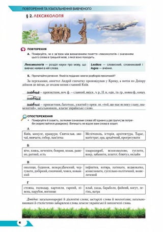 ПОВТОРЕННЯ ТА УЗАГАЛЬНЕННЯ ВИВЧЕНОГО
О ПОВТОРЕННЯ
А. Поміркуйте, чи є зв’язок між визначенням поняття «лексикологія» і значенням
цього слова в грецькій мові, з якої воно походить.
Лексикологія — розділ науки про мову, що Lexikos — словесний, словниковий і
вивчає наявні в ній слова. logos — вчення.
Б. Прочитайте речення. Який із поданих нижче розборів лексичний?
За переказами, апостол Андрій спочатку проповідував у Криму, а потім по Дніпру
дійшов до місця, де згодом виник славний Київ.
СлЛо4н,аЛ—прикметник, поч. ф. —славний, якісн.. ч.р„ Н. в., оди., тв. гр.. повна ф„ означ.
С/ЛоДюи/й/ —прикметник, багатозн., ужитий у прям. зн. «той, що має велику славу, зна­
менитий», загальновжив., власне українське слово.____________________________________
• Поміркуйте й скажіть, за якими ознаками слова об'єднано у дві групи (за потре­
би скористайтесядовідкою). Випишіть не відомі вам слова в зошит.
А
Київ, минуле, пращури, Святослав, зви­
чаї, вивчати, собор, пам’ятка
Мелітополь, історія, архітектура, Тарас,
магістрат, ера, архаїчний, прогресувати
Б
віче, князь, печеніги, боярин, козак, раме­
но, ратний, єсть
х.марошкряб, ясносоколово, гуглити,
юзер, забанити, хештег, блютуз, онлайн
В
околиця, будинок, непередбачений, чер­
гувати, добірний, сонячний, човен, поваж­
ний
інфінітив, котяра, патякати, ведмежатко,
асимілювати, суспільно-політичний, возве­
личений
Г
стежка, господар, картопля, гарний, пі­
вень, парубок, вогнище
плай, ґазда, бараболя, файний, когут, ле­
гінь, ватра
Довідка: загальнонародні й діалектні слова; застарілі слова й неологізми; загально­
вживані й стилістично забарвлені слова; власне українські й запозичені слова.
 