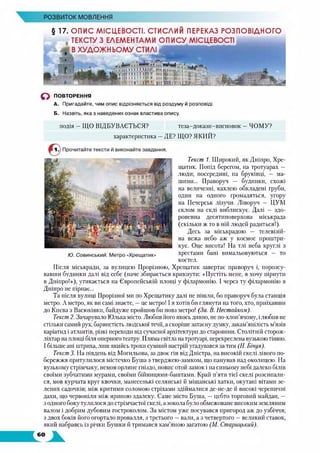 РОЗВИТОК МОВЛЕННЯ
§ 17. ОПИС МІСЦЕВОСТІ. СТИСДИИ ПЕРЕКАЗ РОЗПОВІДНОГО
ТЕКСТУ З ЕЛЕМЕНТАМИ ОПИСУ МІСЦЕВОСТІ
В ХУДОЖН ЬОМУ СТИЛІ
д п
о ПОВТОРЕННЯ
А. Пригадайте, чим опис відрізняється від роздуму й розповіді.
Б. Назвіть, яка з наведених ознак властива опису.
подія —ЩО ВІДБУВАЄТЬСЯ? теза-докази-висновок —ЧОМУ?
характеристика —ДЕ? ЩО? ЯКИЙ?
Текст 1. Широкий, як Дніпро, Хре­
щатик. Попід берегом, на тротуарах —
люди; посередині, на бруківці, — ма­
шини... Праворуч — будинки, схожі
на величезні, кахлею обкладені груби,
один на одного громадяться, угору
на Печерськ лізучи. Ліворуч — ЦУМ
склом на склі виблискує. Далі — здо­
ровенна десятиповерхова міськрада
(скільки ж то в ній людей радиться!).
Десь за міськрадою — телевізій­
на вежа небо аж у космос проштри­
кує. Оце висота! На тлі неба круглі з
хрестами бані вимальовуються — то
костел.
Після міськради, за вулицею Прорізною, Хрещатик завертає праворуч і, порозсу­
вавши будинки далі від себе (наче збирається крикнути: «Пустіть мене, я хочу пірнути
в Дніпро!»), утикається на Європейській площі у філармонію. І через ту філармонію в
Дніпро не пірнає...
Та після вулиці Прорізної ми по Хрещатику далі не пішли, бо праворуч була станція
метро. А метро, як ви самі знаєте, —це метро! І я хотів би глянути на того, хто, приїхавши
до Києва з Васюківки, байдуже пройшов би повз метро! (За. В. Нестойком).
Текст 2. Зачарувало Юлька місто. Любив його якось дивно, не по-хлоп'ячому, і любив не
стільки самий рух, барвистість людської течії, а скоріше затаєну думку, закам’янілість м’язів
каріатид і атлантів, різкі переходи від сучасної архітектури до старовини. Столітній сторож-
ліхтар на площі біля оперного театру. Пляма світла на тротуарі, перекреслена вузькою тінню.
І більше ані штриха, лиш якийсь трохи сумний настрій угадувався за тим (Н. Бічуя).
Текст 3. На південь від Могильова, за двоє гін від Дністра, на високій скелі лівого по­
бережжя притулилося містечко Буша з тверджею-замком, що панував над околицею. На
вузькому стрімчаку, немов орлине гніздо, повис отой замок і на синьому небі далеко білів
своїми зубчатими мурами, своїми бійницями-баштами. Край п’яти тієї скелі розсипали­
ся, мов курчата круг квочки, манесенькі селянські й міщанські хатки, окутані вітами зе­
лених садочків; між критими соломою стріхами здіймалися де-не-де й високі черепичні
дахи, що червоніли між яриною здалеку. Саме місто Буша, — цебто торговий майдан, —
з одного боку тулилося до стрімчастої скелі, а зокола було обмежоване високим земляним
валом і добрим дубовим гостроколом. За містом уже посувався пригород аж до узбіччя;
з двох боків його огортало провалля, з третього —вали, а з четвертого —великий ставок,
який набравсь із річки Бушки й тримався кам’яною загатою (М. Старицький).
 