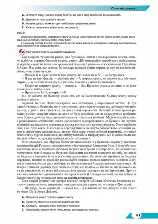 Опис місцевості
A. З'ясуйте тему, головну думку текстів, до якого типу мовлення вони належать.
Б. Визначте стиль кожного тексту.
B. Назвіть деталі, яким автори найбільше приділяють увагу.
Г. Стисло перекажіть кожен опис місцевості.
Увага!
Описуючи місцевість, звертайте увагу не тільки на потрібний об’єкт і його деталі, колір, мате­
ріал, а й на погоду, частину доби, пору року.
У художніх творах в опис місцевості автор може вводити елементи роздуму, висловлюючи
своє ставлення до зображуваного.
Прочитайте текст і виконайте завдання.
Був хмарний туманний ранок, над будинками висіла сіро-коричнева пелена, нена­
че відбиток укритих болотом вулиць унизу. Мій компаньйон перебував у найкращому
гуморі, без угаву балакав про кремонські скрипки й різницю між скрипками Страдіварі
й Аматі. Я ж увесь час мовчав, бо похмура погода й сумна справа, за яку ми взялися, не­
абияк мене пригнічували.
— Ви наче й не дуже думаєте про роботу, яку взяли на себе, —не витримав я.
— Я ще не маю фактів, — відповів він. — А теоретизувати, не знаючи всіх обставин
справи, —величезна помилка. Це впливає на безпомилковість висновків.
— Скоро ви матимете факти, —мовив я. — Ось Брікстон-роуд, а це, якщо я не дуже
помиляюся, той будинок.
— Правильно. Стій, кучере, стій!
Ми не доїхали до будинку ярдів сто, але за наполяганням Холмса решту шляху
пройшли пішки.
Будинок № 3 по Лорістон-гарденс мав лиховісний і загрозливий вигляд. Це був
один із чотирьох будинків, що стояли поряд, трохи відступивши від проїжджої частини
вулиці; у двох із них хтось жив, ще два стояли порожніми. Останні світили трьома ря­
дами сумних і понурих вікон, на яких не було занавісок, але за каламутними шибками,
наче більма, де-не-де виднілися оголошення: «Здається внайми». Маленькі палісадники
з розкиданими острівцями чахлої рослинності відокремлювали ці будинки від вулиці;
кожний із палісадників перетинала вузька жовтуватого кольору доріжка. Уночі пройшов
дощ, і все було мокре. Палісадник перед будинком № 3 було обгороджено цегляним му­
ром із дерев’яним парканчиком зверху; біля муру, стояв дебелий констебль, оточений
невеличким гуртом ґаволовів, які витягували шиї й напружували очі в марній надії хоч
мигцем побачити, що саме відбувається в палісаднику.
Мені здавалося, що Шерлок Холмс негайно побіжить у будинок і порине у вивчення
таємничої події. Та такого, як виявилося, у його намірах і близько не було. З безтурботним
виглядом, який за подібних обставин видався мені трохи неприродним, він неквапливо
прогулявся туди й назад по бруківці, байдужим поглядом ковзаючи по небу, по землі,
по будинках навпроти й по дерев’яному парканчику. Він повільно пройшов до будинку
доріжкою, точніше по траві, що росла обабіч доріжки, пильно дивлячись на землю. Двічі
він зупинявся, й один раз я побачив, як він посміхнувся й задоволено щось вигукнув. На
мокрій глиняній доріжці було чимало слідів, але полісмени багато по ній попоходили,
і я не уявляв собі, як може мій компаньйон сподіватися щось на ній прочитати. Проте я
вже мав докази його дивовижної спостережливості й був переконаний, що він побачить
багато такого, що сховано від мене за сімома печатками.
Біля дверей будинку нас зустрів високий на зріст з блідим обличчям і волоссям ко­
льору соломи чоловік; кинувшись нам назустріч, він гаряче потиснув руку Холмсові.
— Як добре, що ви прийшли, —сказав він, —я залишив усе так, як було, ніхто нічого
не чіпав (За А. Конан Дойлом).
A. Визначте тему й головну думку тексту.
Б. Поясніть лексичне значення виділених слів.
B. Складіть і запишіть план стислого переказу.
Г. Перекажіть стисло текст (письмово) за складеним планом.
 